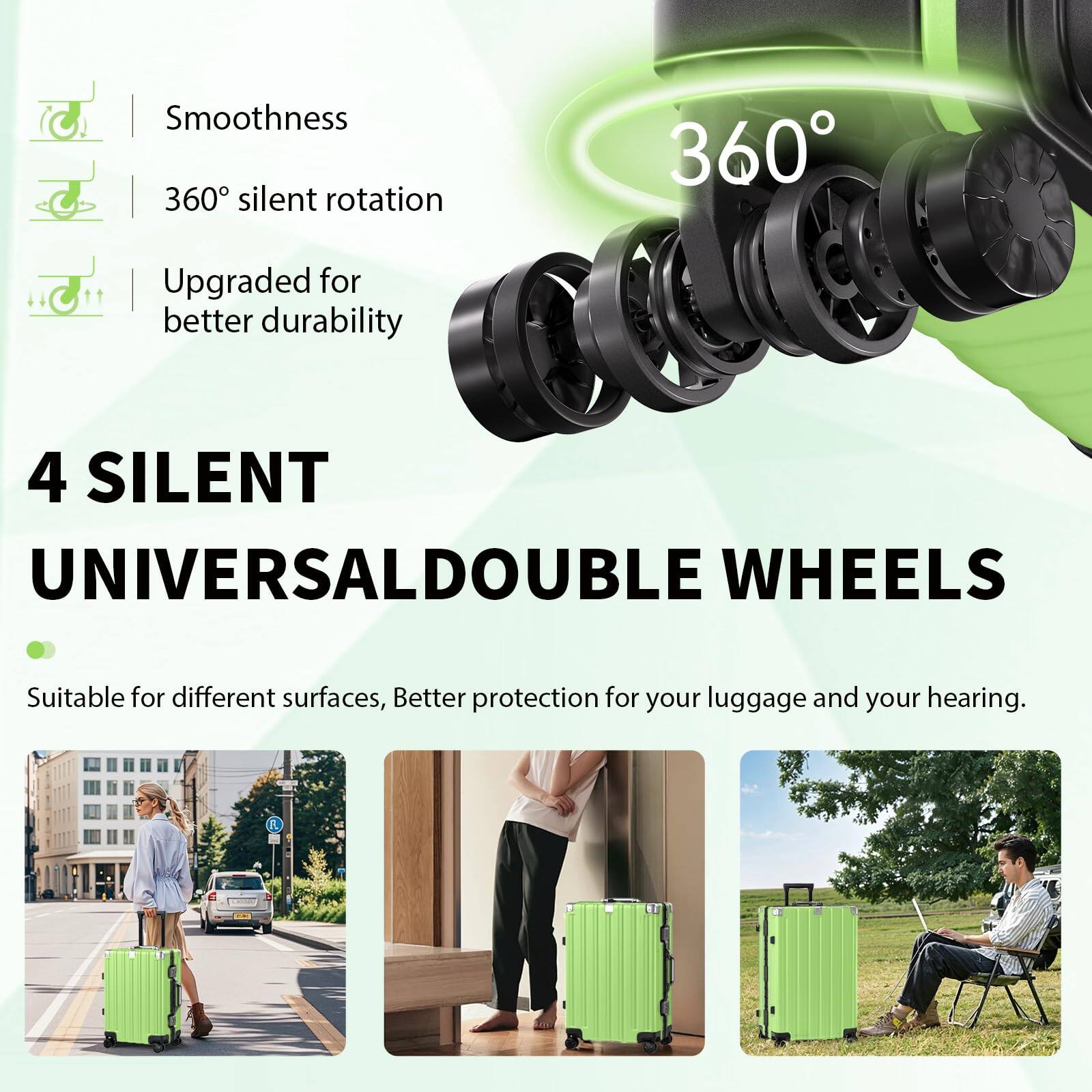 Smoothness  
360° silent rotation  
Upgraded for better durability  

4 SILENT UNIVERSAL DOUBLE WHEELS  
Suitable for different surfaces, Better protection for your luggage and your hearing.