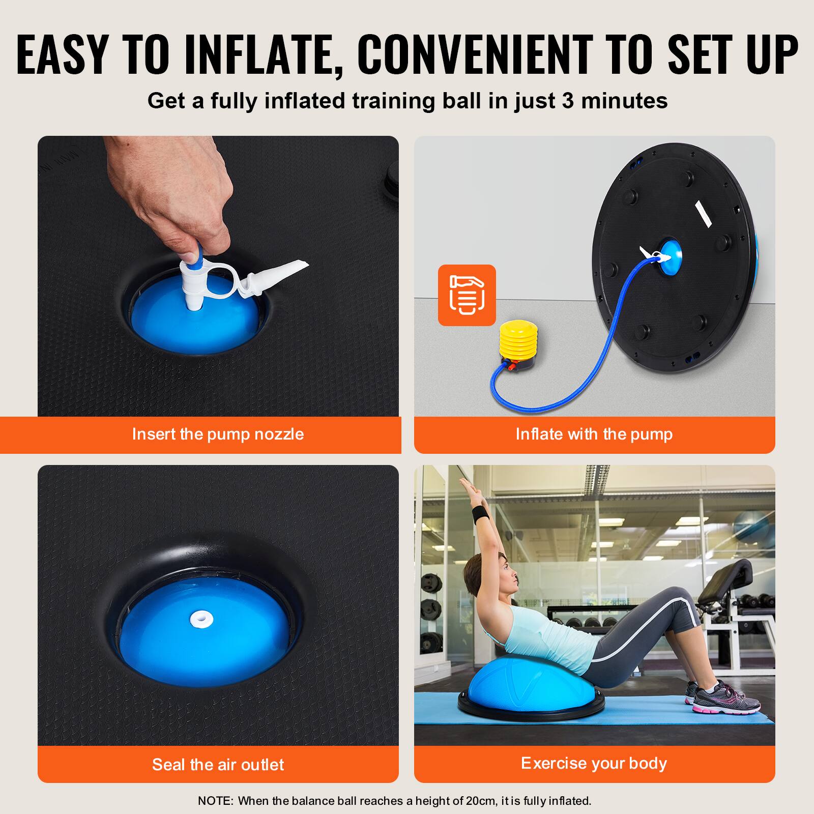 EASY TO INFLATE, CONVENIENT TO SET UP

Get a fully inflated training ball in just 3 minutes

Insert the pump nozzle

Inflate with the pump

Seal the air outlet

Exercise your body

NOTE: When the balance ball reaches a height of 20cm, it is fully inflated.