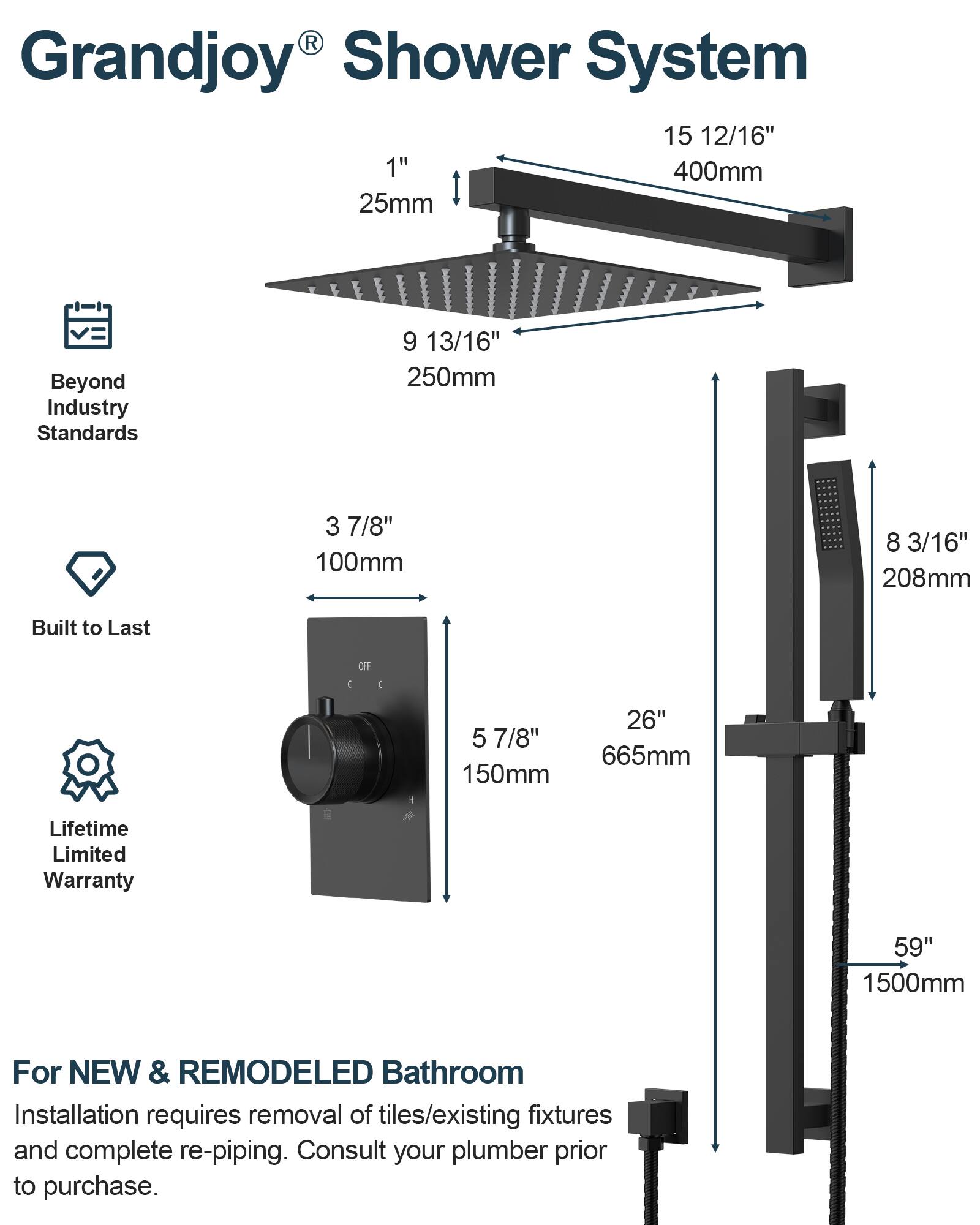Grandjoy® Shower System

- 15 12/16" 400mm
- 9 13/16" 250mm
- 3 7/8" 100mm
- 8 3/16" 208mm
- 5 7/8" 150mm
- 26" 665mm
- 59" 1500mm

Beyond Industry Standards

Built to Last

Lifetime Limited Warranty

For NEW & REMODELED Bathroom

Installation requires removal of tiles/existing fixtures and complete re-piping. Consult your plumber prior to purchase.