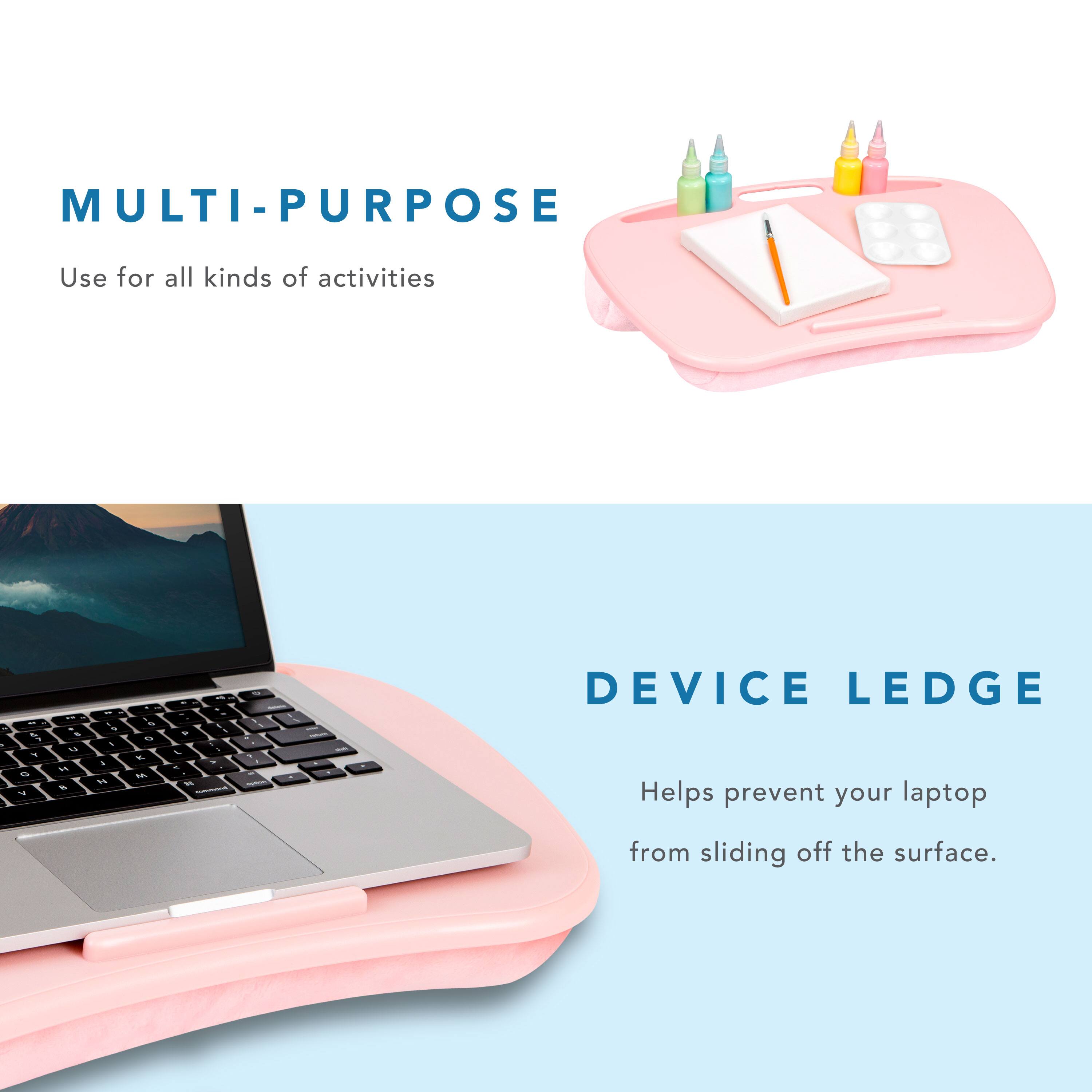 MULTI-PURPOSE  
Use for all kinds of activities  

DEVICE LEDGE  
Helps prevent your laptop from sliding off the surface.