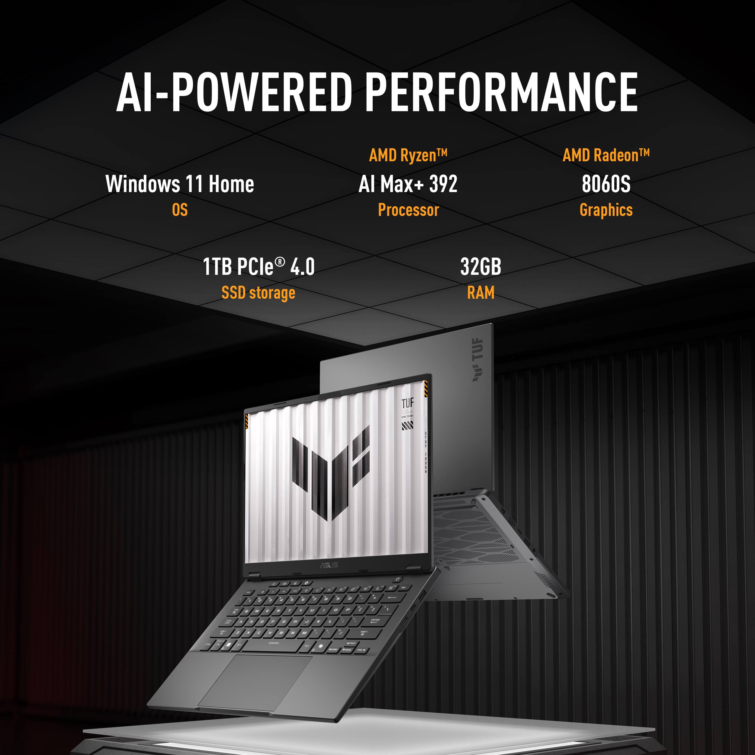 AI-POWERED PERFORMANCE  
Windows 11 Home OS  
AMD Ryzen™ AI Max+ 392 Processor  
AMD Radeon™ 8060S Graphics  
1TB PCIe® 4.0 SSD storage  
32GB RAM