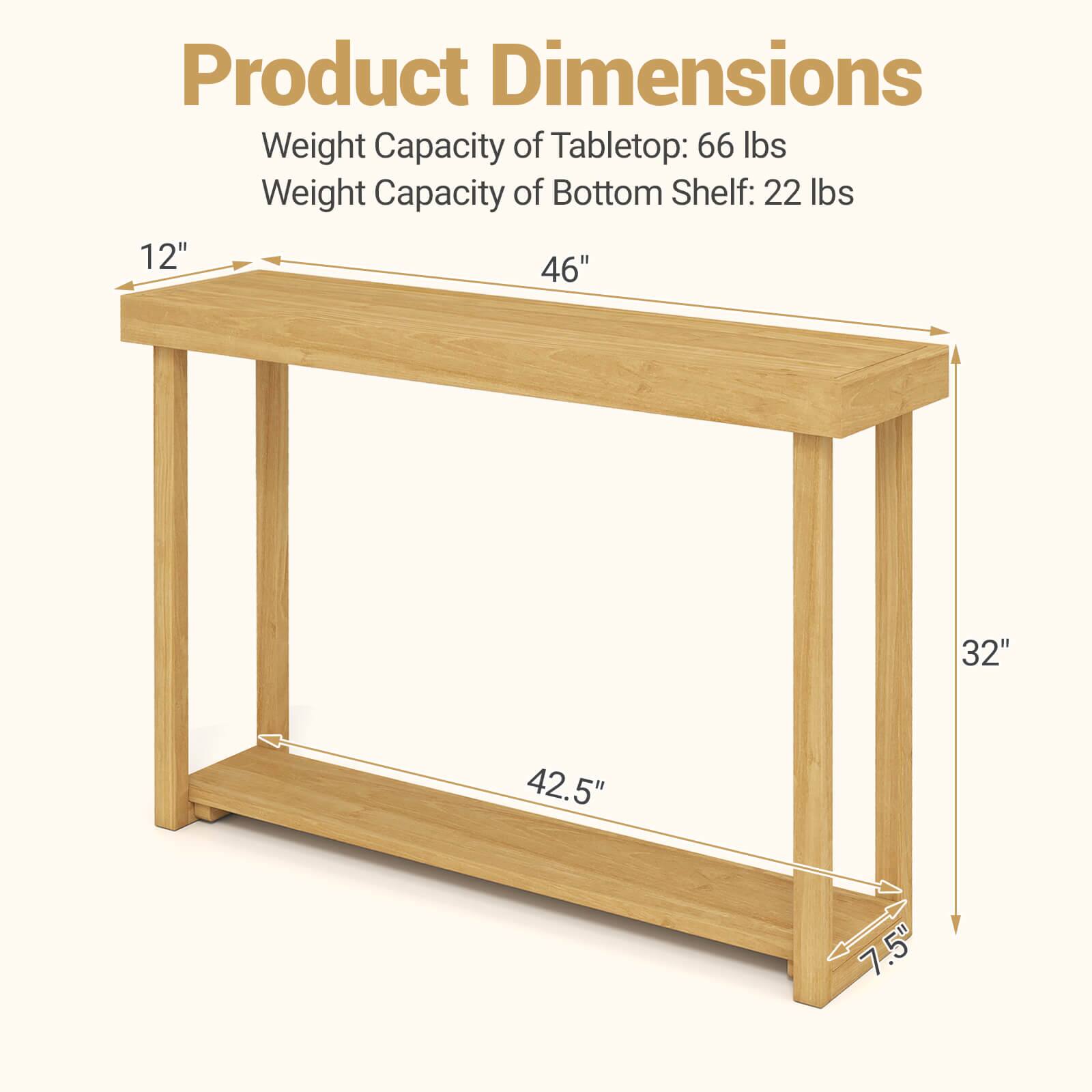 Product Dimensions  
Weight Capacity of Tabletop: 66 lbs  
Weight Capacity of Bottom Shelf: 22 lbs  

12" x 46" x 32"  
42.5" x 7.5"