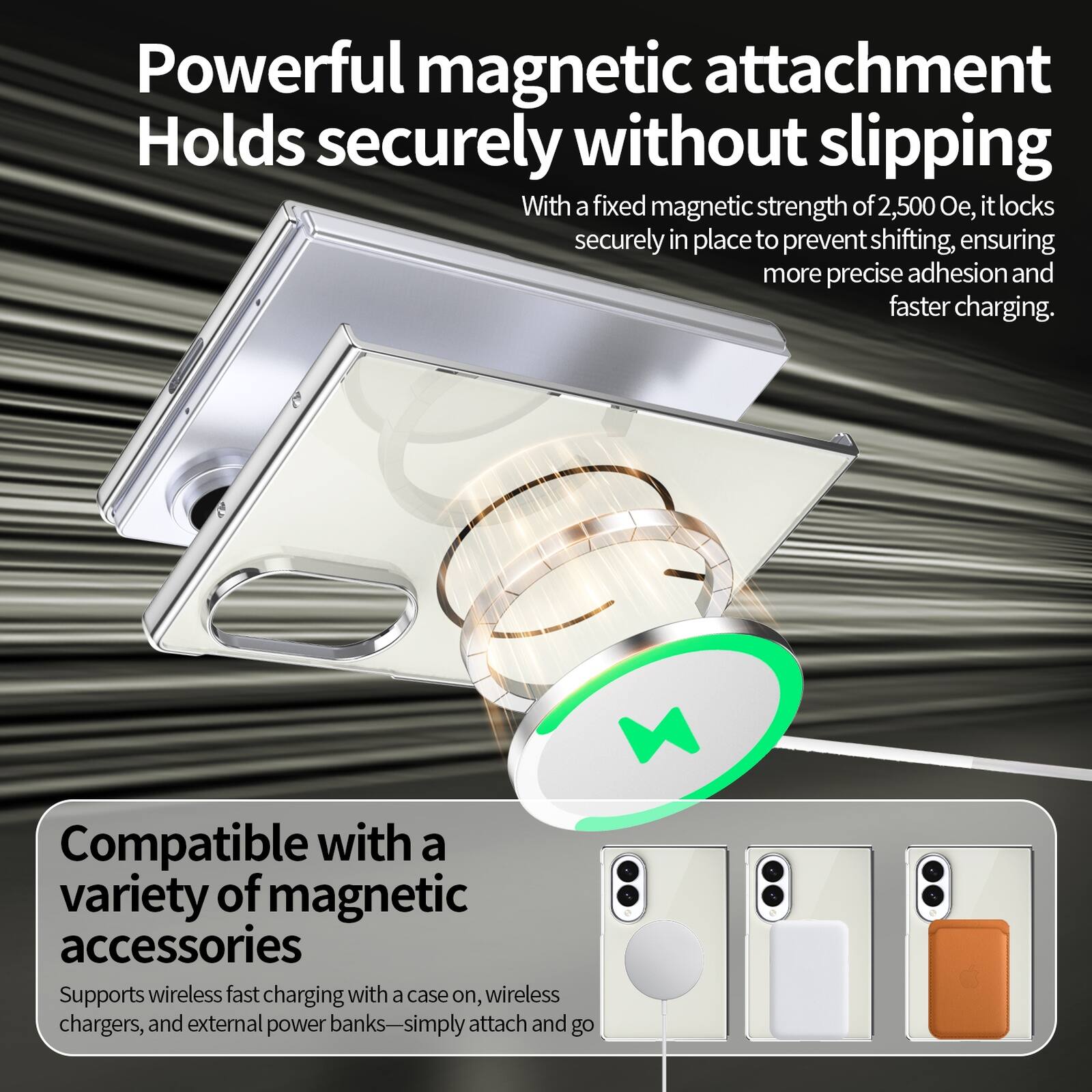 Powerful magnetic attachment  
Holds securely without slipping  
With a fixed magnetic strength of 2,500 Oe, it locks securely in place to prevent shifting, ensuring more precise adhesion and faster charging.  

Compatible with a variety of magnetic accessories  
Supports wireless fast charging with a case on, wireless chargers, and external power banks—simply attach and go