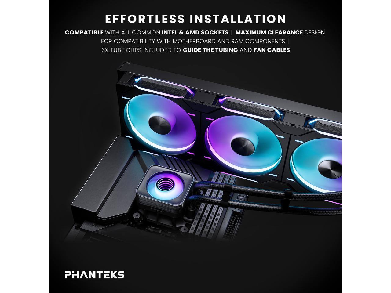 **EFFORTLESS INSTALLATION**

- COMPATIBLE WITH ALL COMMON INTEL & AMD SOCKETS
- MAXIMUM CLEARANCE DESIGN FOR COMPATIBILITY WITH MOTHERBOARD AND RAM COMPONENTS
- 3X TUBE CLIPS INCLUDED TO GUIDE THE TUBING AND FAN CABLES

**PHANTEKS**