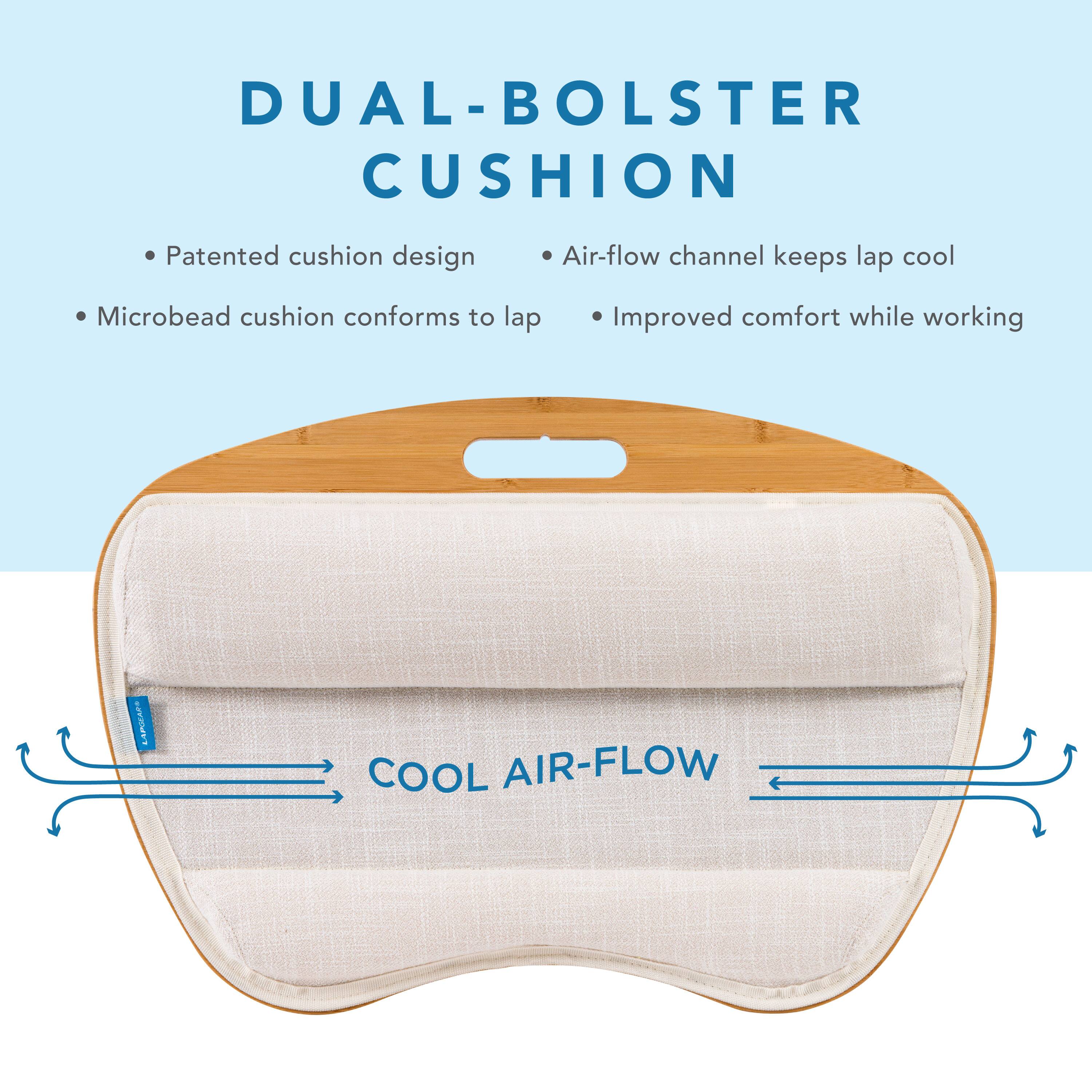 DUAL-BOALSTER CUSHION Patented cushion design Air-flow channel keeps lap cool Microbead cushion conforms to lap Improved comfort while working COOL AIR-FLOW