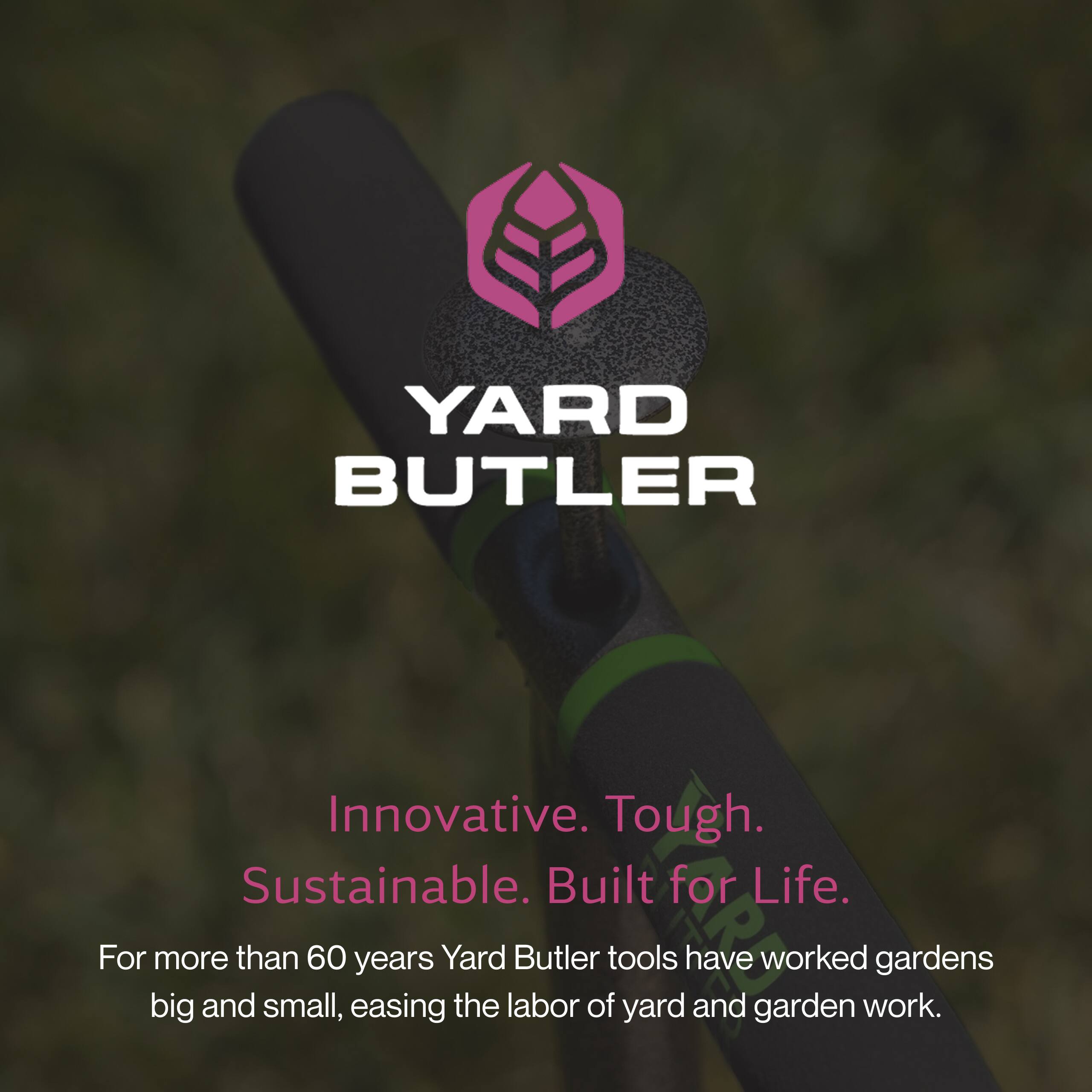 YARD BUTLER

Innovative. Tough. Sustainable. Built for Life.

For more than 60 years, Yard Butler tools have worked gardens big and small, easing the labor of yard and garden work.
