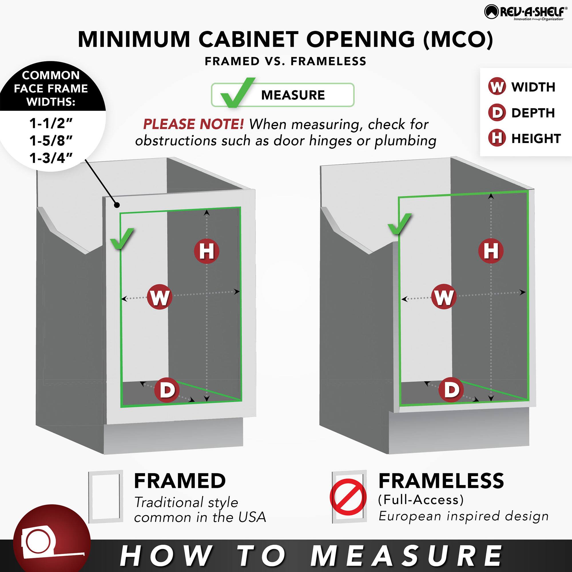 **MINIMUM CABINET OPENING (MCO) FRAMED vs. FRAMELESS**

**HOW TO MEASURE**

**FRAMED**  
Traditional style common in the USA

**FRAMELESS**  
(Full-Access)  
European inspired design

**COMMON FACE FRAME WIDTHS:**  
1-1/2"  
1-5/8"  
1-3/4"

**PLEASE NOTE!** When measuring, check for obstructions such as door hinges or plumbing

**MEASURE**  
- W: WIDTH  
- D: DEPTH  
- H: HEIGHT

**REV-A-SHELF**  
Innovation from Organization