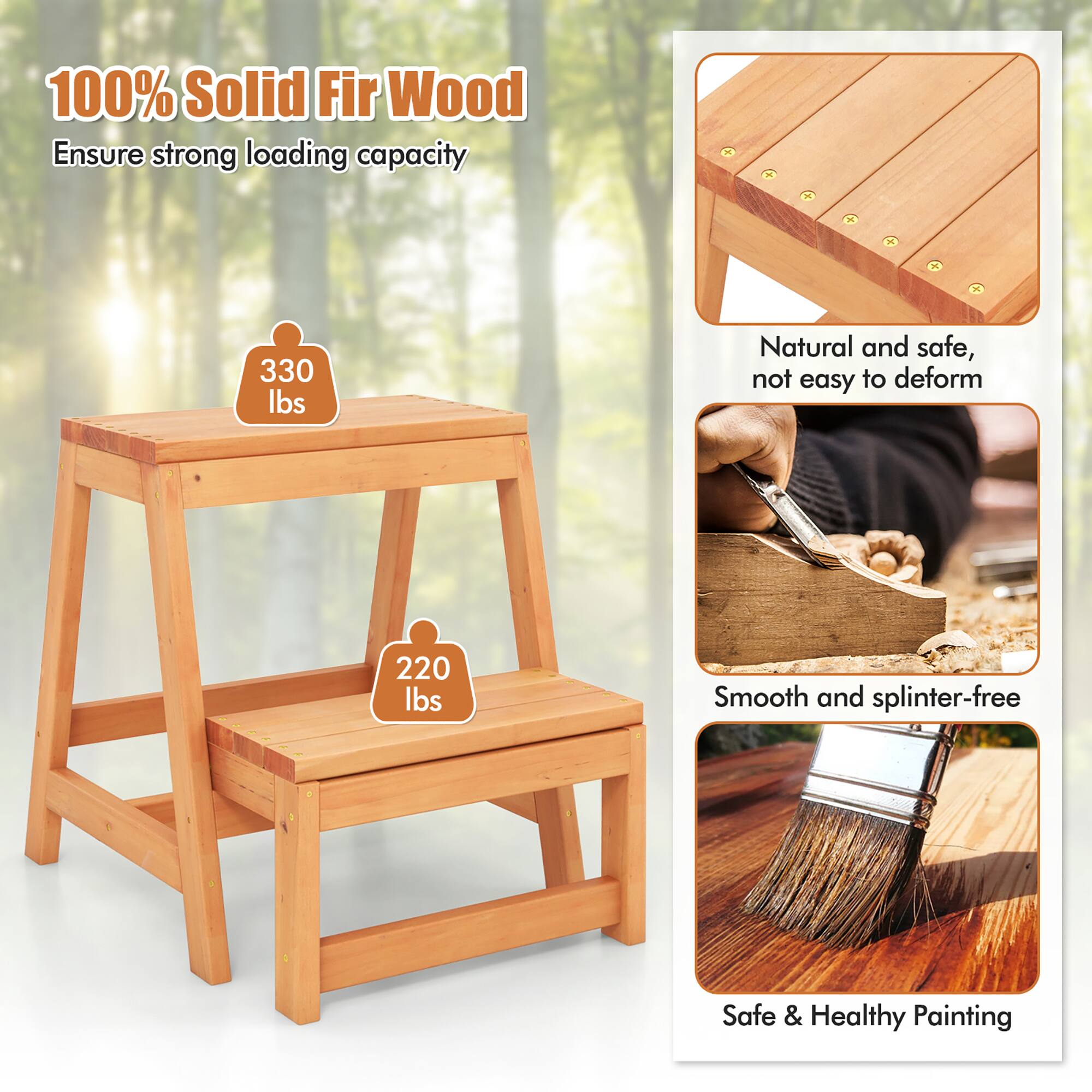 100% Solid Fir Wood  
Ensure strong loading capacity  
330 lbs  
220 lbs  

Natural and safe, not easy to deform  

Smooth and splinter-free  

Safe & Healthy Painting