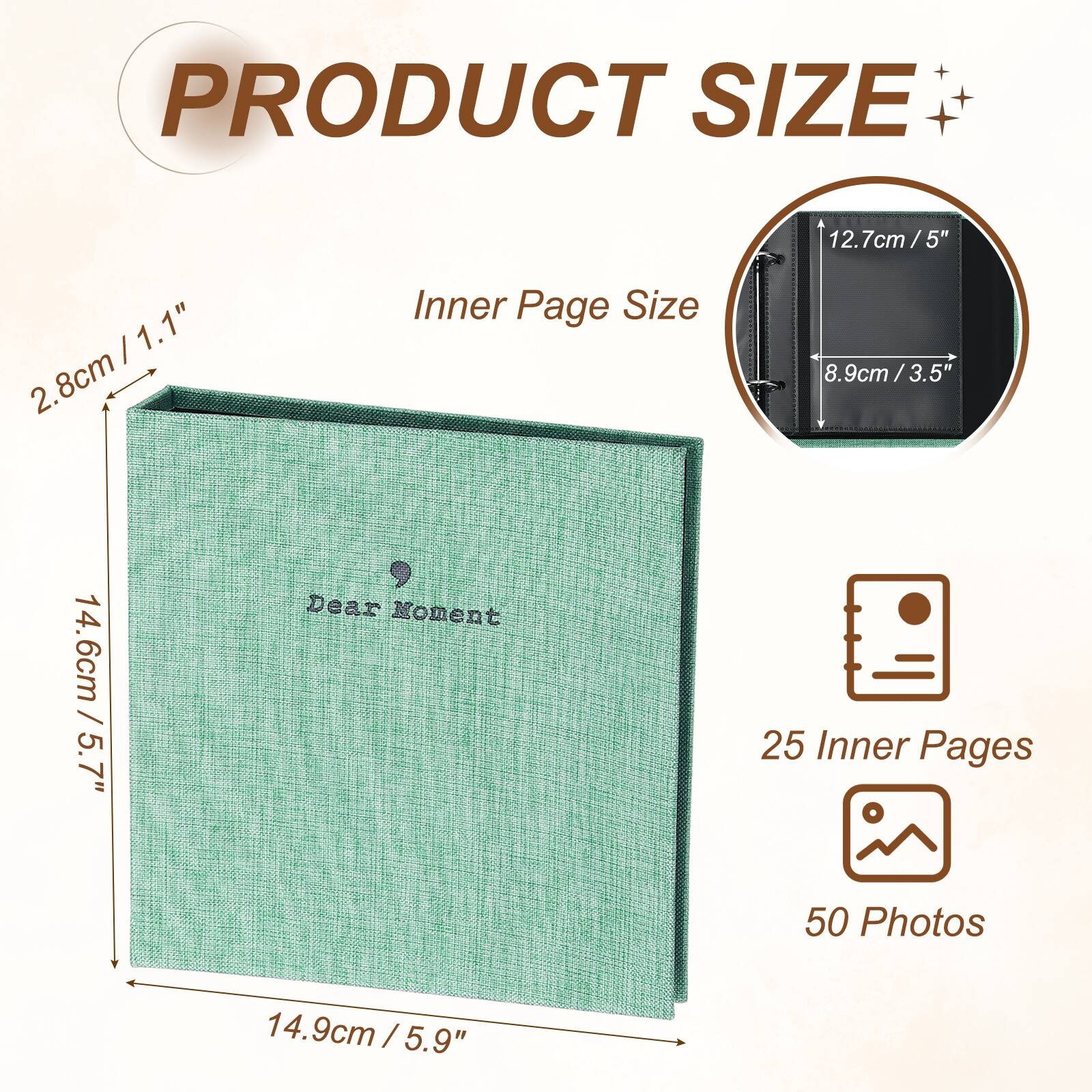 PRODUCT SIZE

12.7cm / 5" x 1.1" 2.8cm

Inner Page Size

8.9cm / 3.5" x 3.5"

Dear Moment

25 Inner Pages

50 Photos

14.6cm / 5.7" x 14.9cm / 5.9"