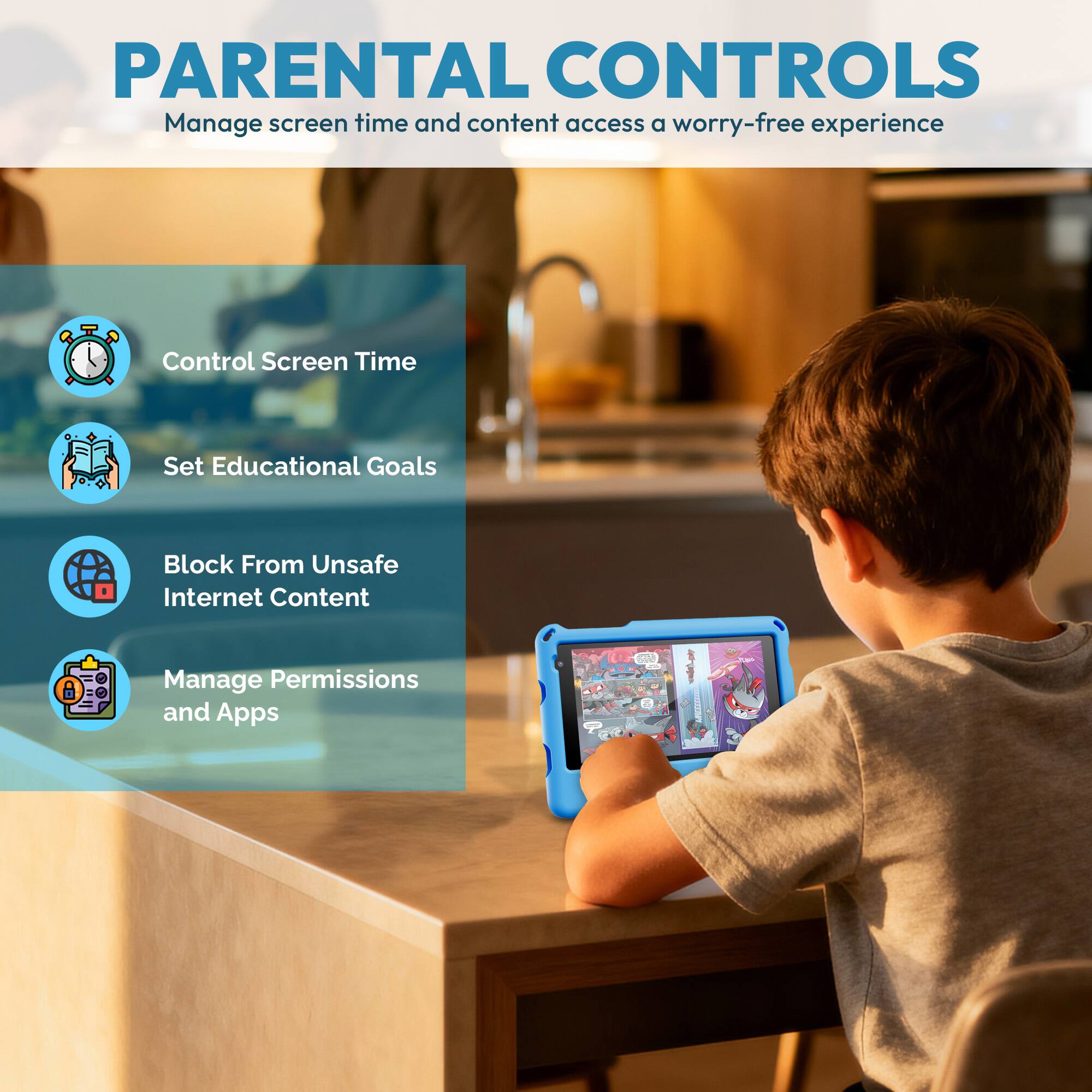 PARENTAL CONTROLS  
Manage screen time and content access for a worry-free experience  

- Control Screen Time  
- Set Educational Goals  
- Block From Unsafe Internet Content  
- Manage Permissions and Apps