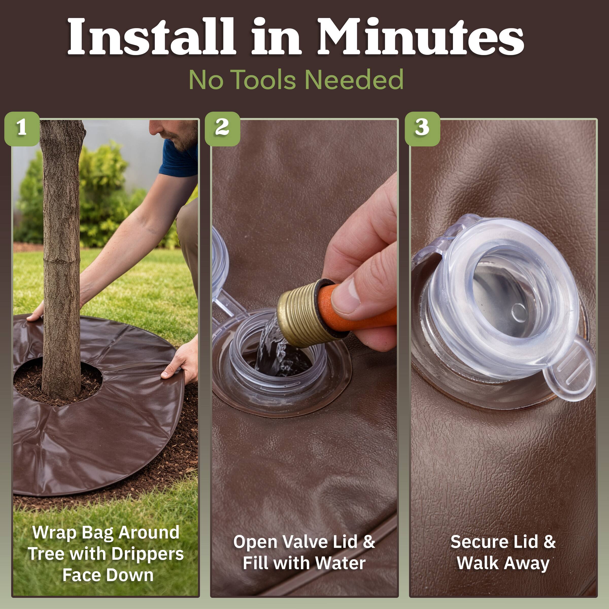 Install in Minutes  
No Tools Needed

1. Wrap Bag Around Tree with Drippers Face Down
2. Open Valve Lid & Fill with Water
3. Secure Lid & Walk Away
