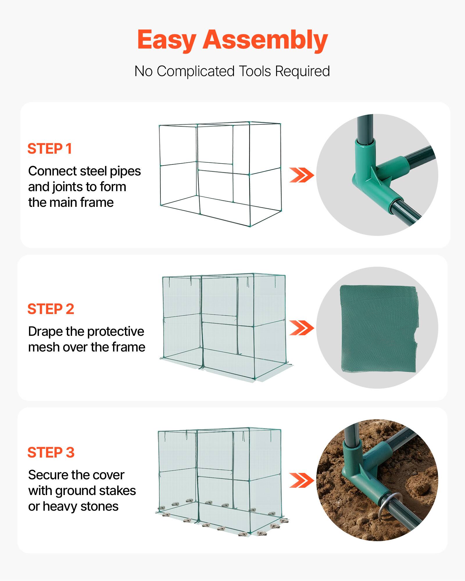 Easy Assembly  
No Complicated Tools Required  

STEP 1  
Connect steel pipes and joints to form the main frame  

STEP 2  
Drape the protective mesh over the frame  

STEP 3  
Secure the cover with ground stakes or heavy stones