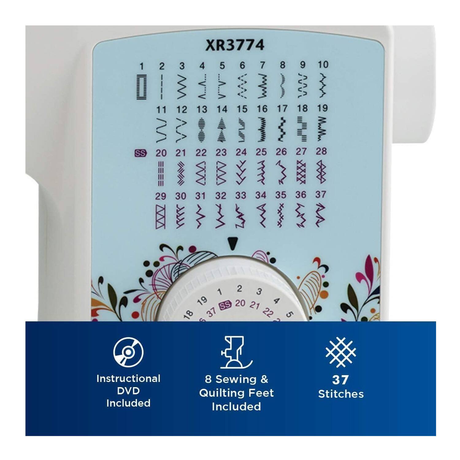XR3774

1 SS 2 11 V 20 29 XR3774 3 4 5 6 7 8 w ...... ..... M P 3 12 13 14 15 16 17 VV   LIL 1  21 22 23 24 25 26  WV WV >>> M 3 30 31 32 33 34 35 9 M 18 m"u" 27 IE 36 10  19 MaMan 28  37 1 2 3 19 20 4 SS 21 18 37 22 5 Instructional DVD Included 8 Sewing & Quilting Feet Included 37 Stitches