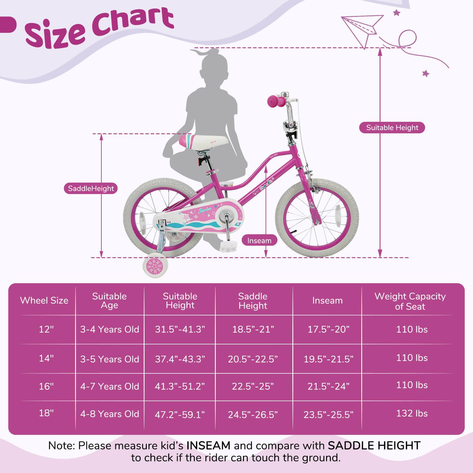 **Size Chart**

| Wheel Size | Suitable Age | Suitable Height | Saddle Height | Inseam | Weight Capacity of Seat |
|------------|-------------|----------------|--------------|--------|-----------------------|
| 12"        | 3-4 Years Old | 31.5"-41.3"     | 18.5"-21"     | 17.5"-20" | 110 lbs               |
| 14"        | 3-5 Years Old | 37.4"-43.3"     | 20.5"-22.5"   | 19.5"-21.5" | 110 lbs               |
| 16"        | 4-7 Years Old | 41.3"-51.2"     | 22.5"-25"     | 21.5"-24" | 110 lbs               |
| 18"        | 4-8 Years Old | 47.2"-59.1"     | 24.5"-26.5"   | 23.5"-