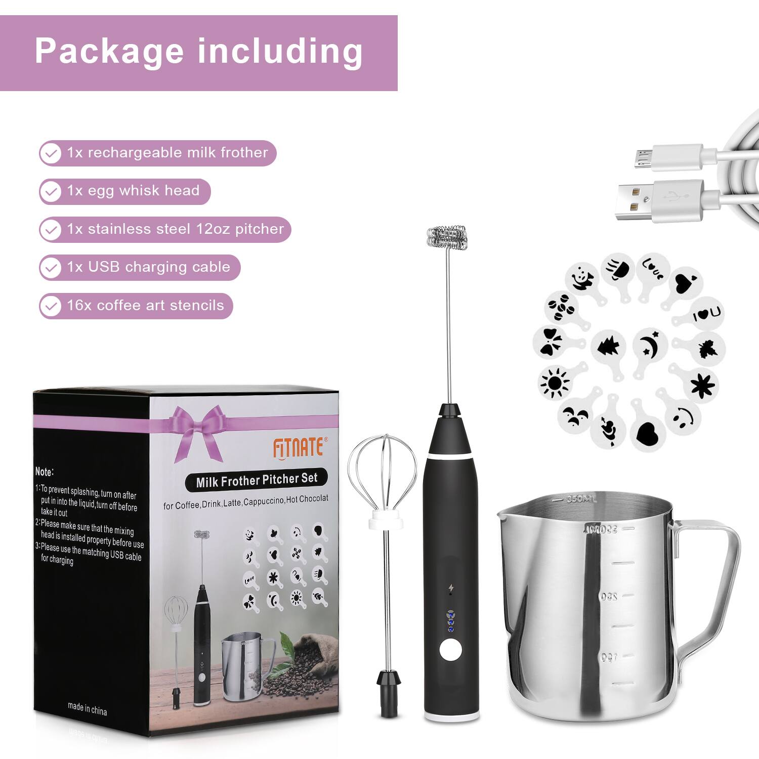 Package including:
1x rechargeable milk frother
1x egg whisk head
1x stainless steel 12oz pitcher
1x USB charging cable
16x coffee art stencils

Note:
1. To prevent splashing, turn after putting it into the liquid, turn off before take it out.
2. Please make sure that the mixing head is installed properly before use.
3. Please use the matching USB cable for charging.

FITNATE Milk Frother Pitcher Set
For Coffee, Drink Latte, Cappuccino, Hot Chocolate

OPOAL S5000 : 250 ?
Made in China