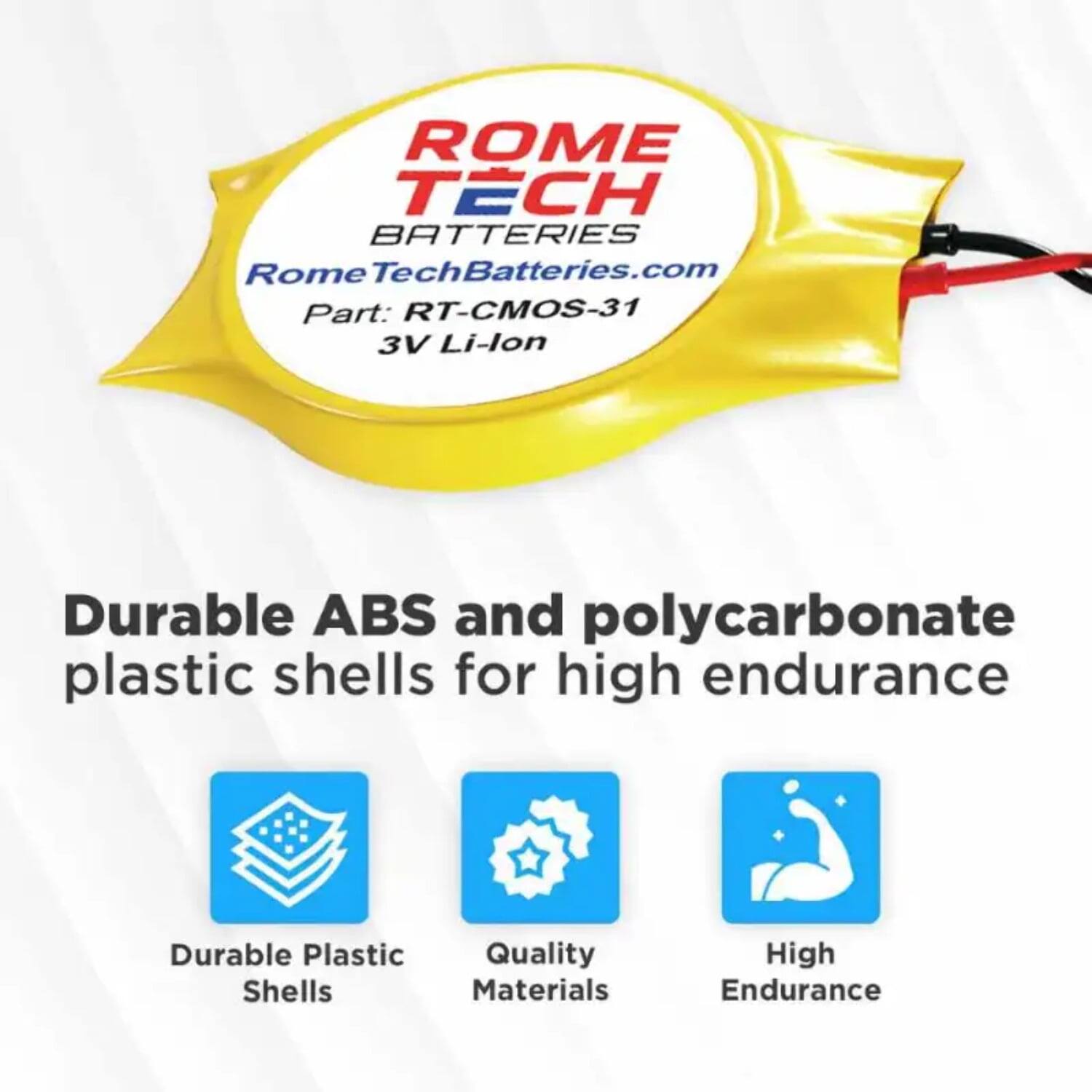ROME TECH BATTERIES  
RomeTechBatteries.com  
Part: RT-CMOS-31  
3V Li-lon  

Durable ABS and polycarbonate plastic shells for high endurance  

- Durable Plastic Shells  
- Quality Materials  
- High Endurance