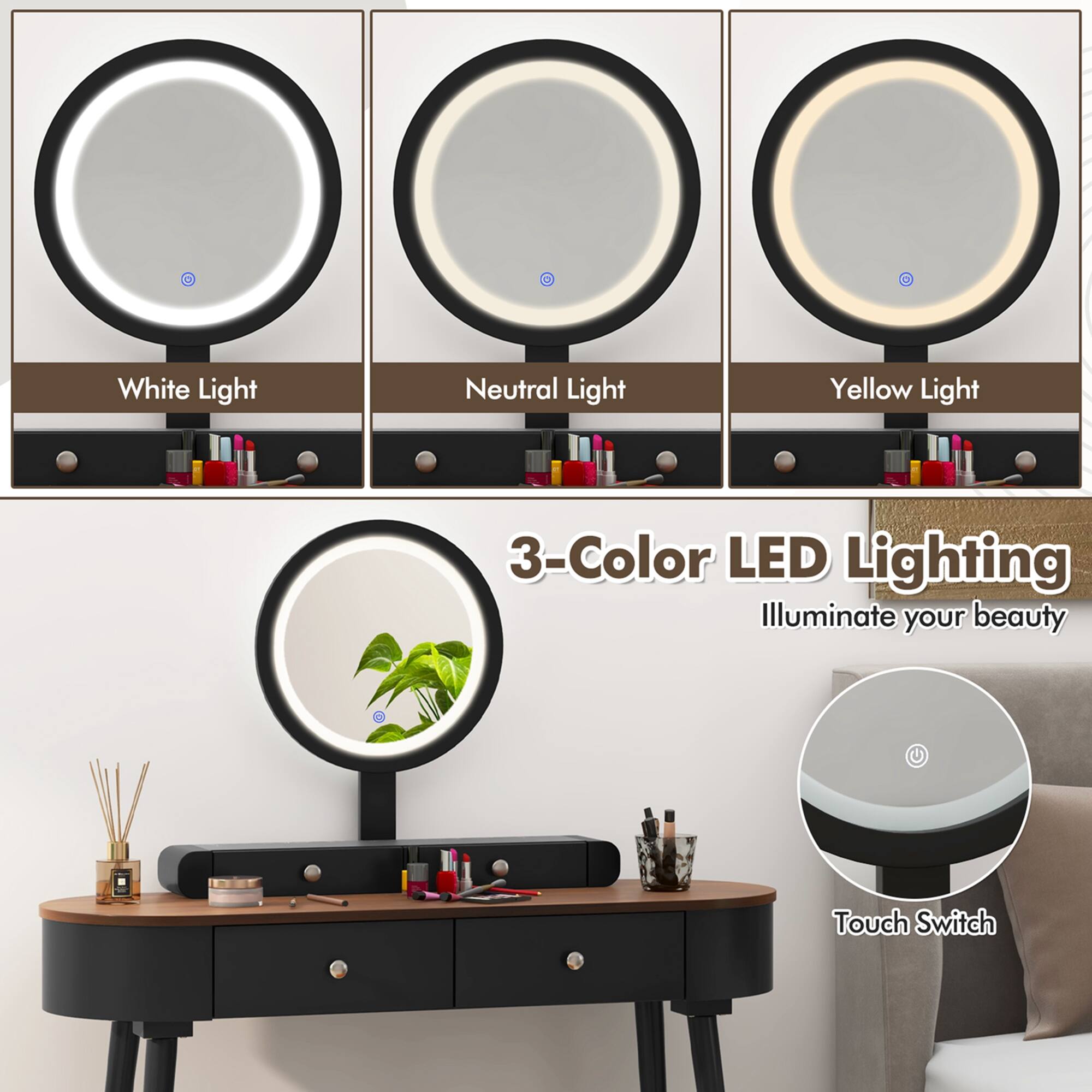 White Light  
Neutral Light  
Yellow Light  

3-Color LED Lighting  
Illuminate your beauty  

Touch Switch