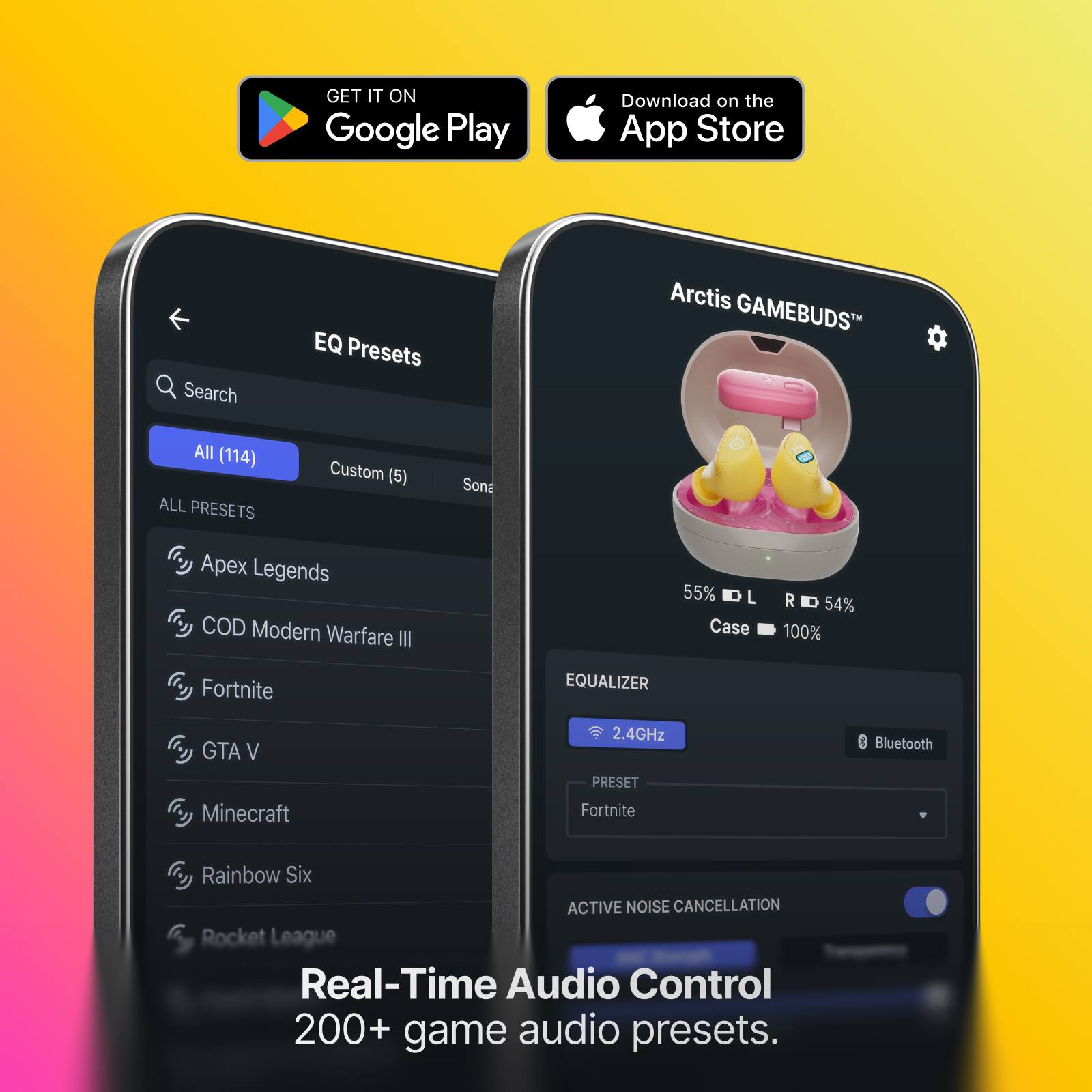 GET IT ON Google Play  
Download on the App Store  

EQ Presets  
Search  
All (114)  
Custom (5)  
Sona  
Apex Legends  
COD Modern Warfare III  
Fortnite  
GTA V  
Minecraft  
Rainbow Six  
Rocket League  

55% L  
R 54%  
Case 100%  

2.4GHz  
Bluetooth  

Real-Time Audio Control  
200+ game audio presets.