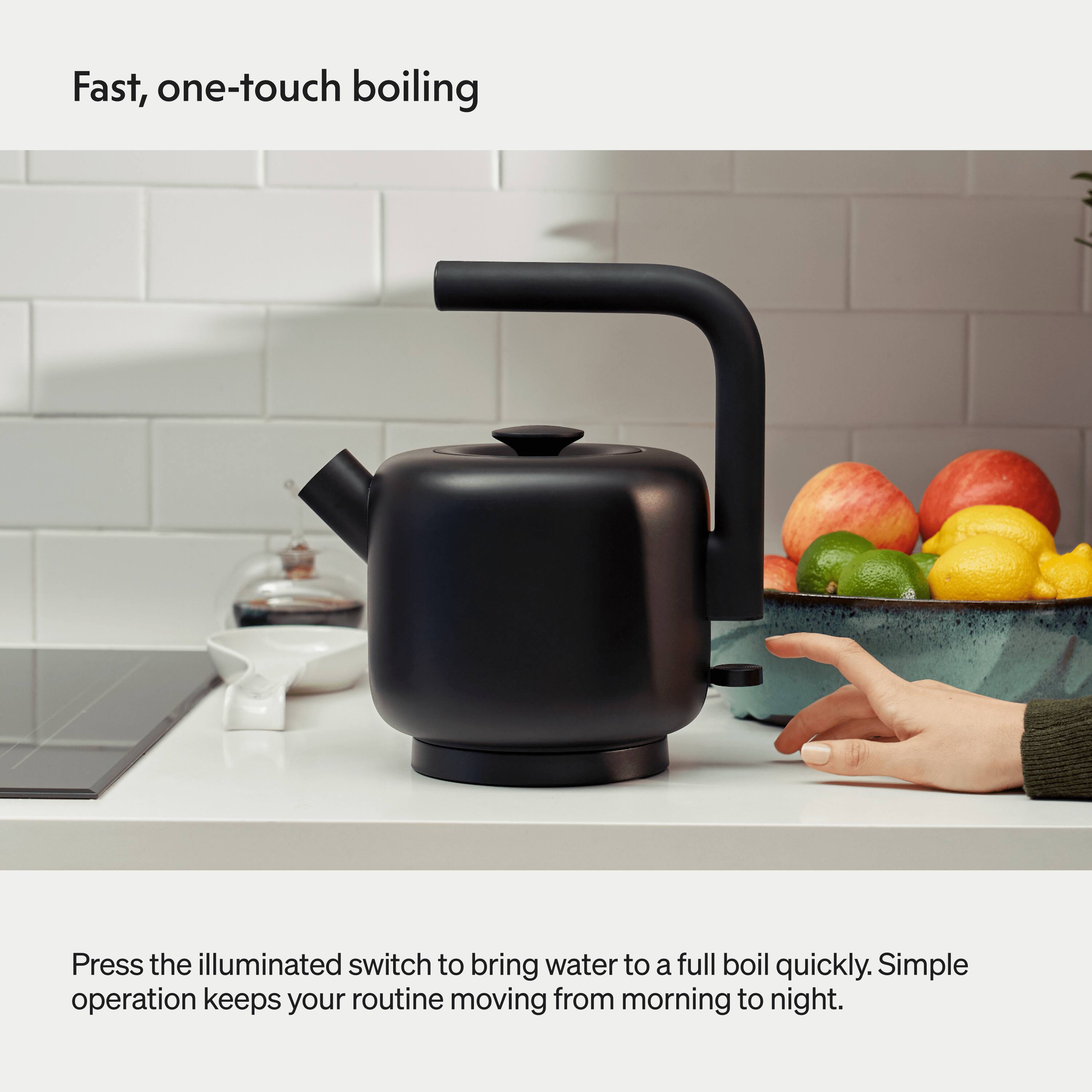 Fast, one-touch boiling

Press the illuminated switch to bring water to a full boil quickly. Simple operation keeps your routine moving from morning to night.