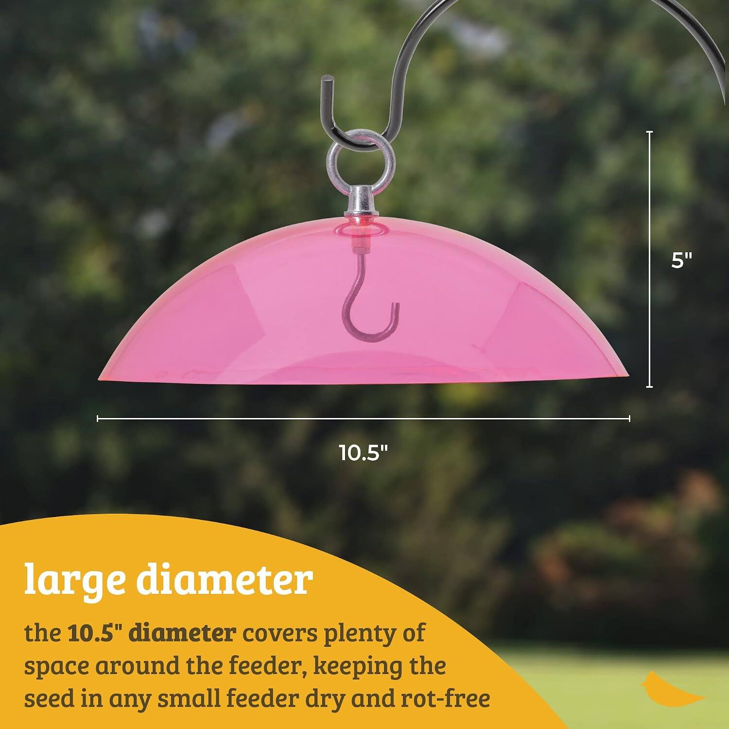 5"  
10.5"  
large diameter  
the 10.5" diameter covers plenty of space around the feeder, keeping the seed in any small feeder dry and rot-free