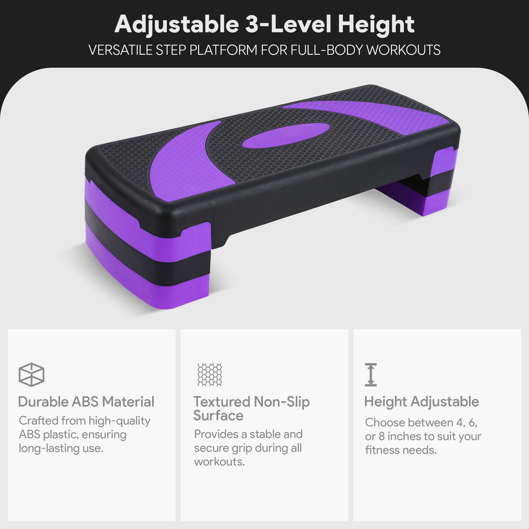 Adjustable 3-Level Height  
VERSATILE STEP PLATFORM FOR FULL-BODY WORKOUTS  

Durable ABS Material  
Crafted from high-quality ABS plastic, ensuring long-lasting use.  

Textured Non-Slip Surface  
Provides a stable and secure grip during all workouts.  

Height Adjustable  
Choose between 4, 6, or 8 inches to suit your fitness needs.