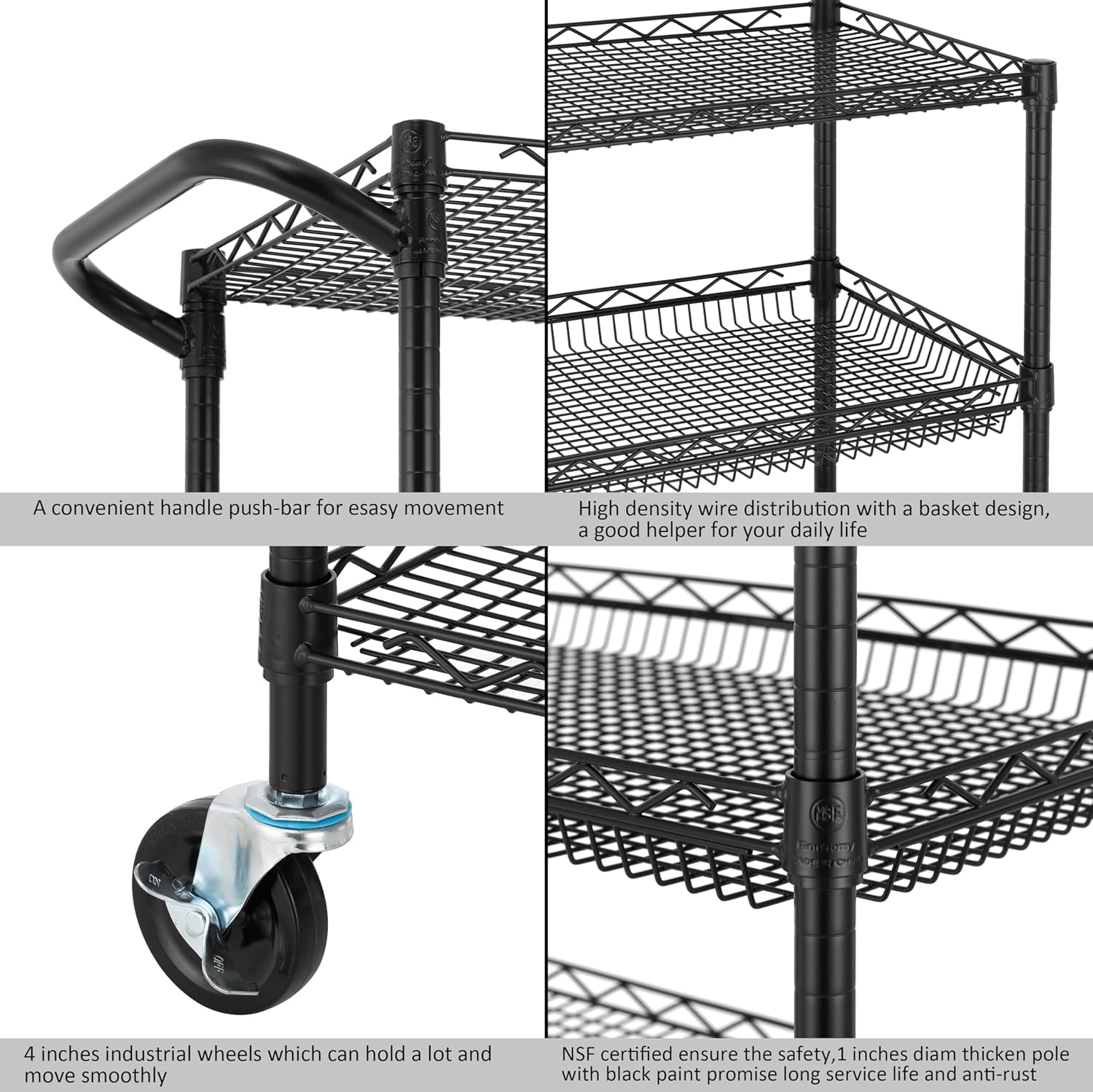A convenient handle push-bar for easy movement

High density wire distribution with a basket design, a good helper for your daily life

4 inches industrial wheels which can hold a lot and move smoothly

NSF certified ensure the safety, 1 inch diameter thickened pole with black paint promise long service life and anti-rust