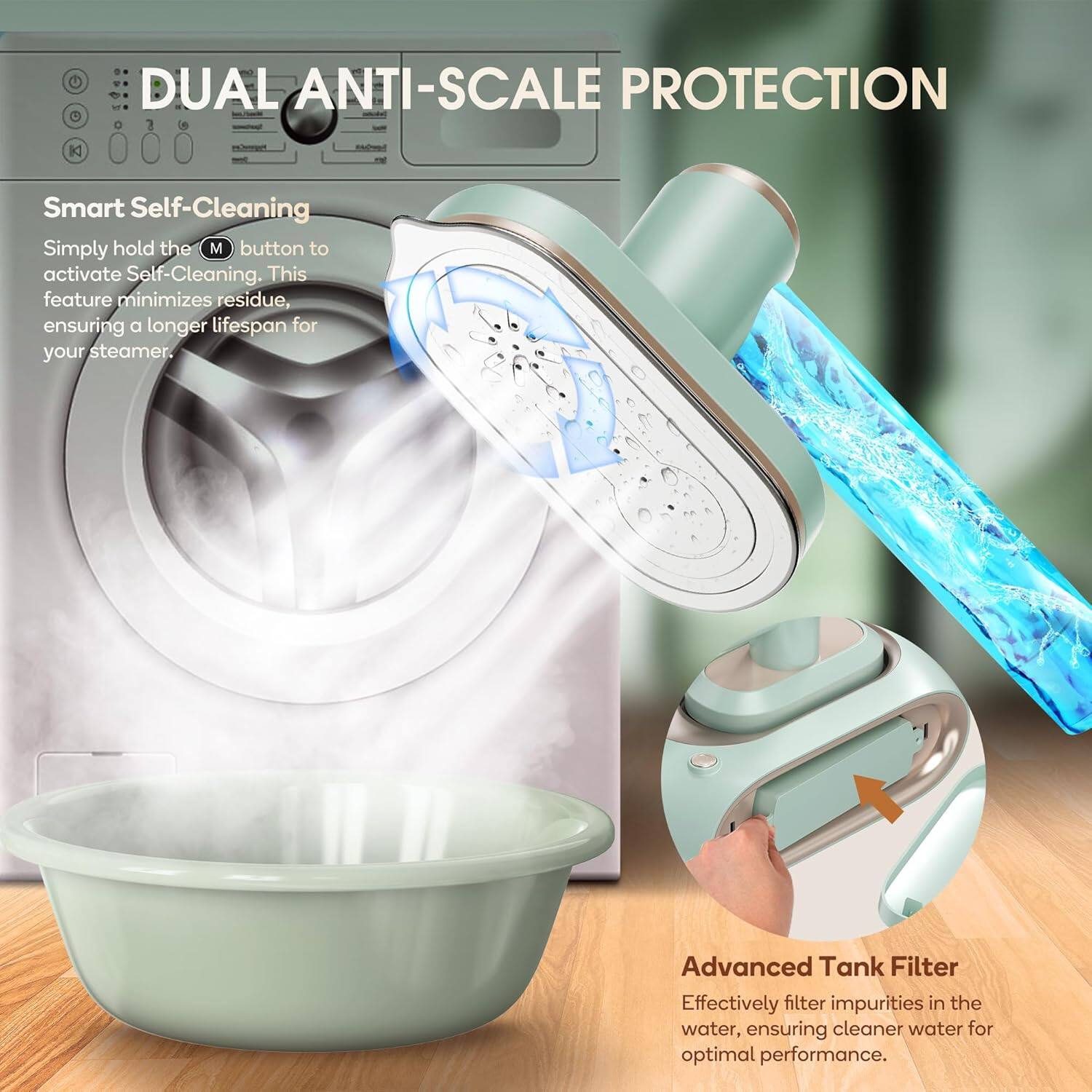 DUAL ANTI-SCALE PROTECTION

Smart Self-Cleaning  
Simply hold the (M) button to activate Self-Cleaning. This feature minimizes residue, ensuring a longer lifespan for your steamer.

Advanced Tank Filter  
Effectively filter impurities in the water, ensuring cleaner water for optimal performance.