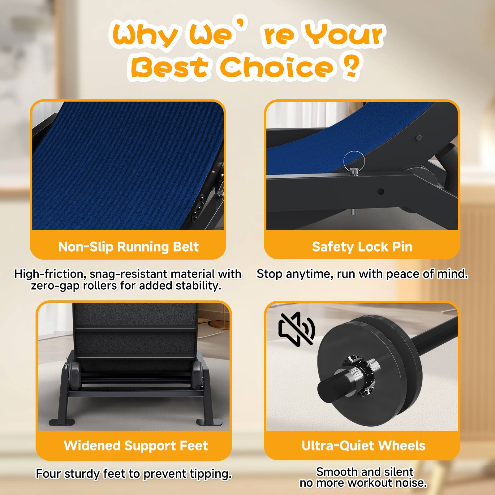 Why We're Your Best Choice?

- Non-Slip Running Belt: High-friction, snag-resistant material with zero-gap rollers for added stability.
- Safety Lock Pin: Stop anytime, run with peace of mind.
- Widened Support Feet: Four sturdy feet to prevent tipping.
- Ultra-Quiet Wheels: Smooth and silent, no more workout noise.