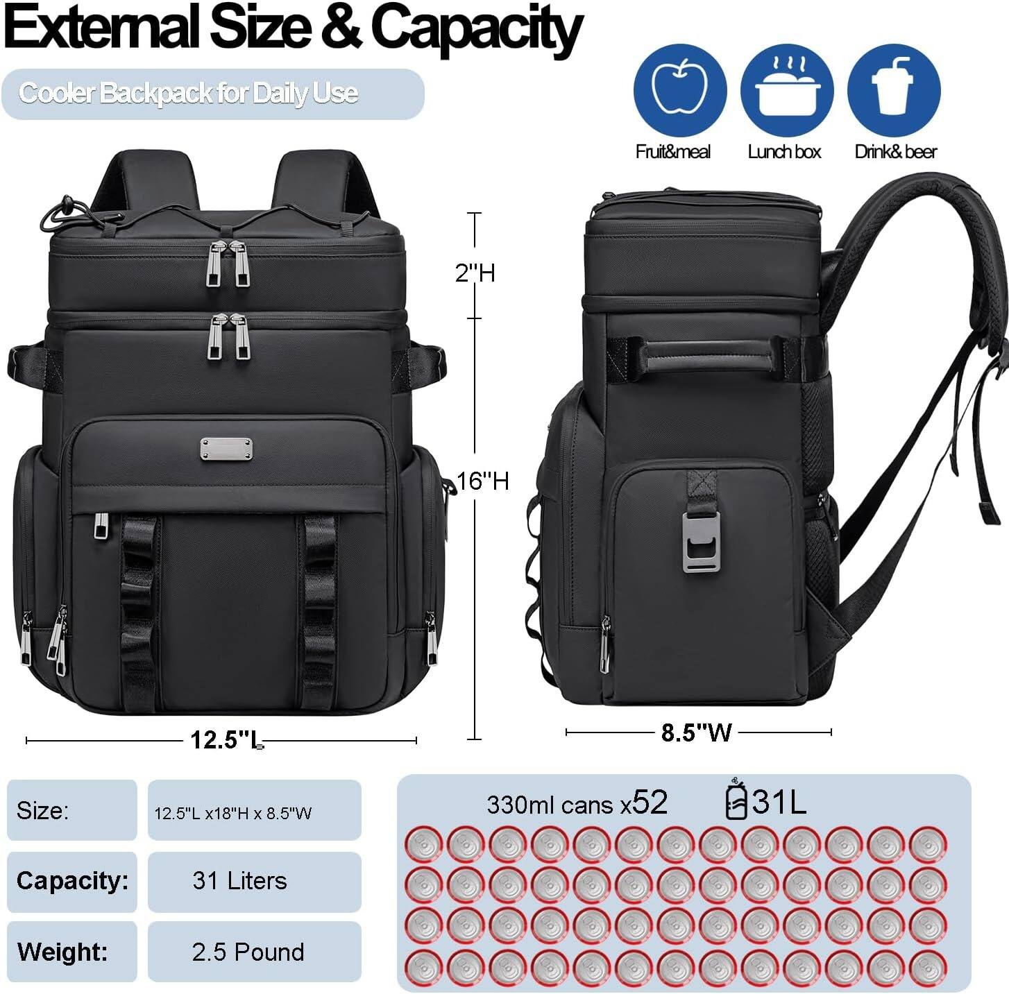 External Size & Capacity  
Cooler Backpack for Daily Use  

Fruit&meal  
Lunch box  
Drink& beer  

Size: 12.5"L x 18"H x 8.5"W  

Capacity: 31 Liters  

Weight: 2.5 Pound  

330ml cans x52  
31L