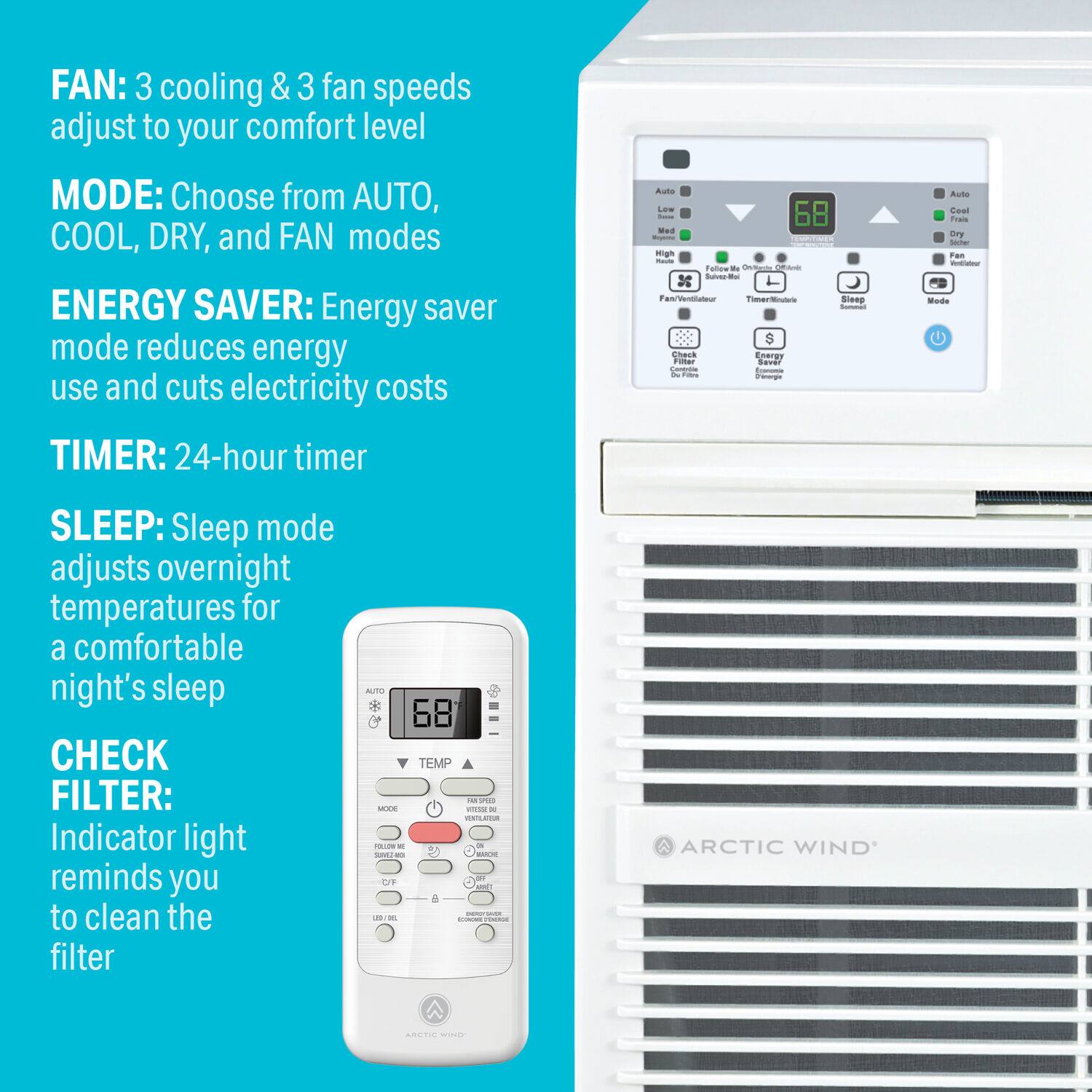 FAN: 3 cooling & 3 fan speeds adjust to your comfort level  
MODE: Choose from AUTO, COOL, DRY, and FAN modes  
ENERGY SAVER: Energy saver mode reduces energy use and cuts electricity costs  
TIMER: 24-hour timer  
SLEEP: Sleep mode adjusts overnight temperatures for a comfortable night's sleep  
CHECK FILTER: Indicator light reminds you to clean the filter  

68 TEMP - - .. a de  PAL - -e - - -  are - : - - - - ARCTIC WIND - -