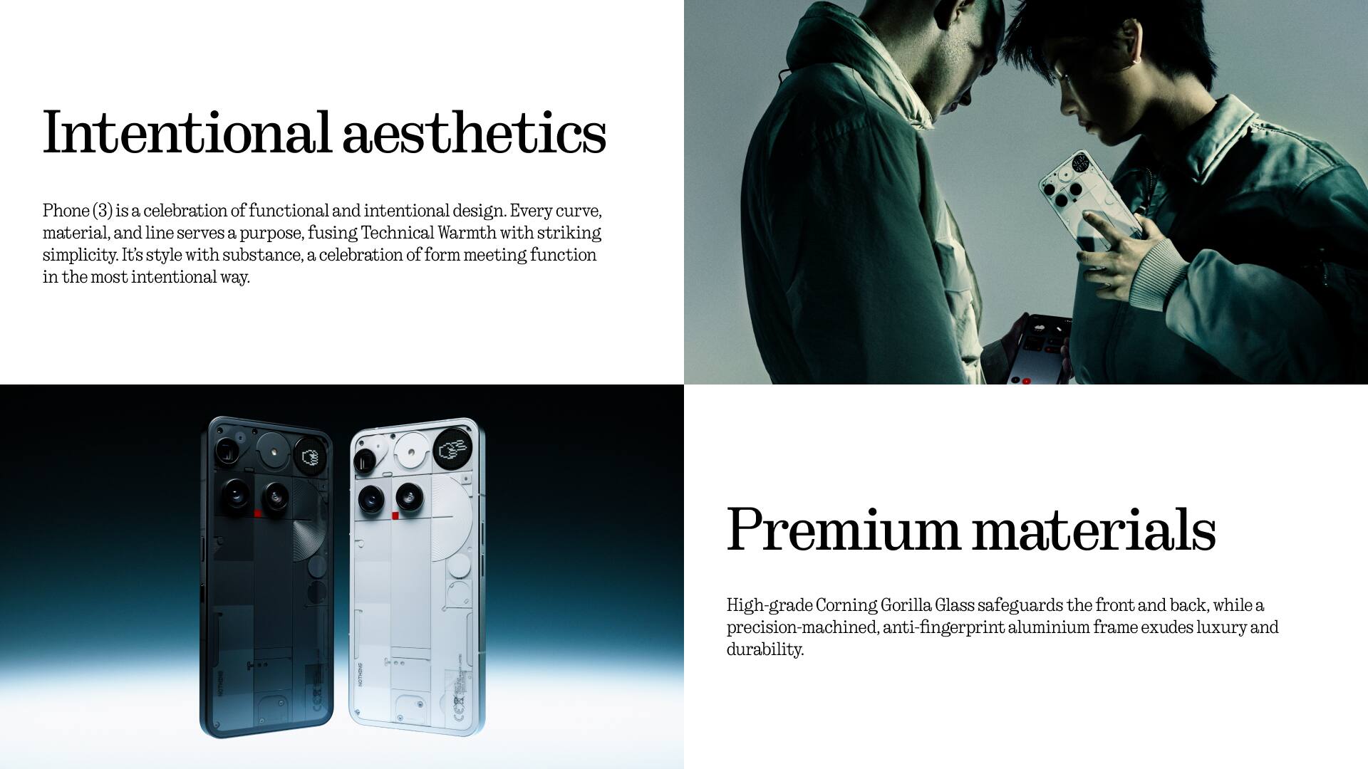 Intentional aesthetics

Phone (3) is a celebration of functional and intentional design. Every curve, material, and line serves a purpose, fusing Technical Warmth with striking simplicity. It's style with substance, a celebration of form meeting function in the most intentional way.

Premium materials

High-grade Corning Gorilla Glass safeguards the front and back, while a precision-machined, anti-fingerprint aluminium frame exudes luxury and durability.