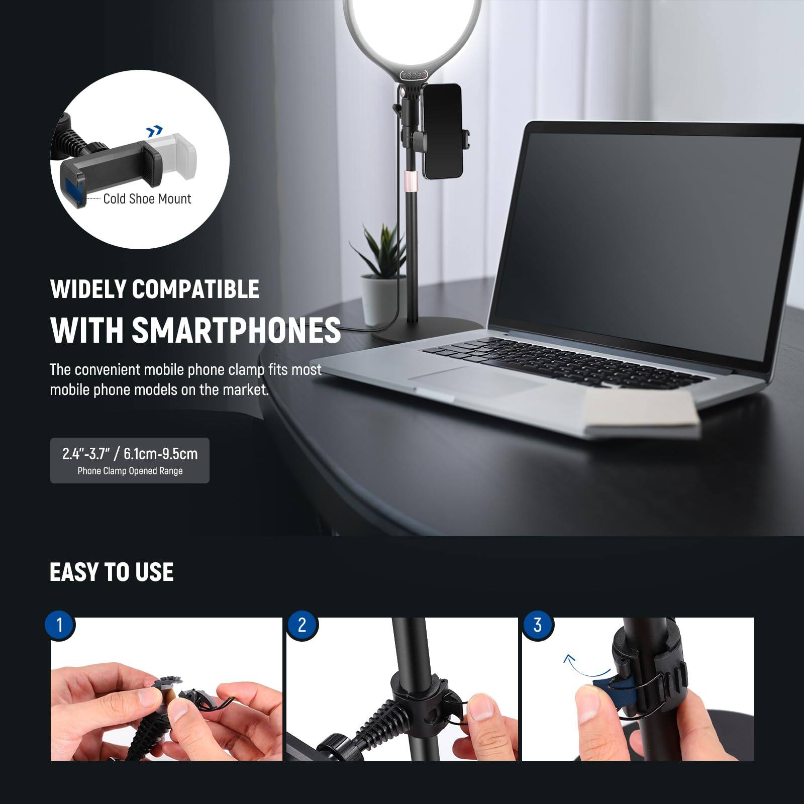 Cold Shoe Mount  
WIDELY COMPATIBLE WITH SMARTPHONES  
The convenient mobile phone clamp fits most mobile phone models on the market.  
2.4"-3.7" / 6.1cm-9.5cm Phone Clamp Opened Range  

EASY TO USE  
1  
2  
3