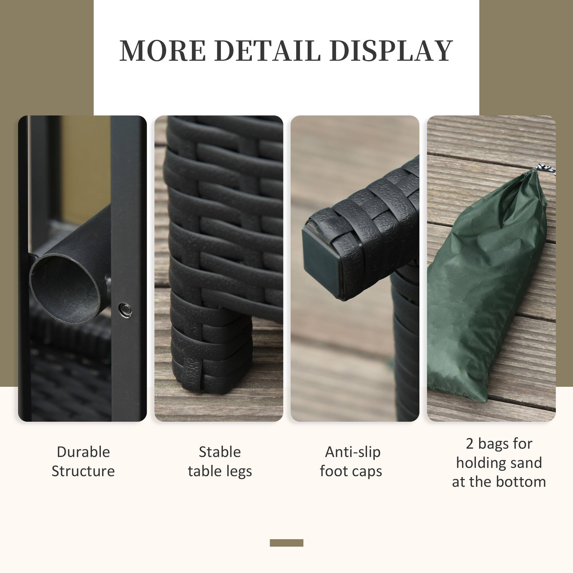 MORE DETAIL DISPLAY
Durable Structure
Stable table legs
Anti-slip foot caps
2 bags for holding sand at the bottom