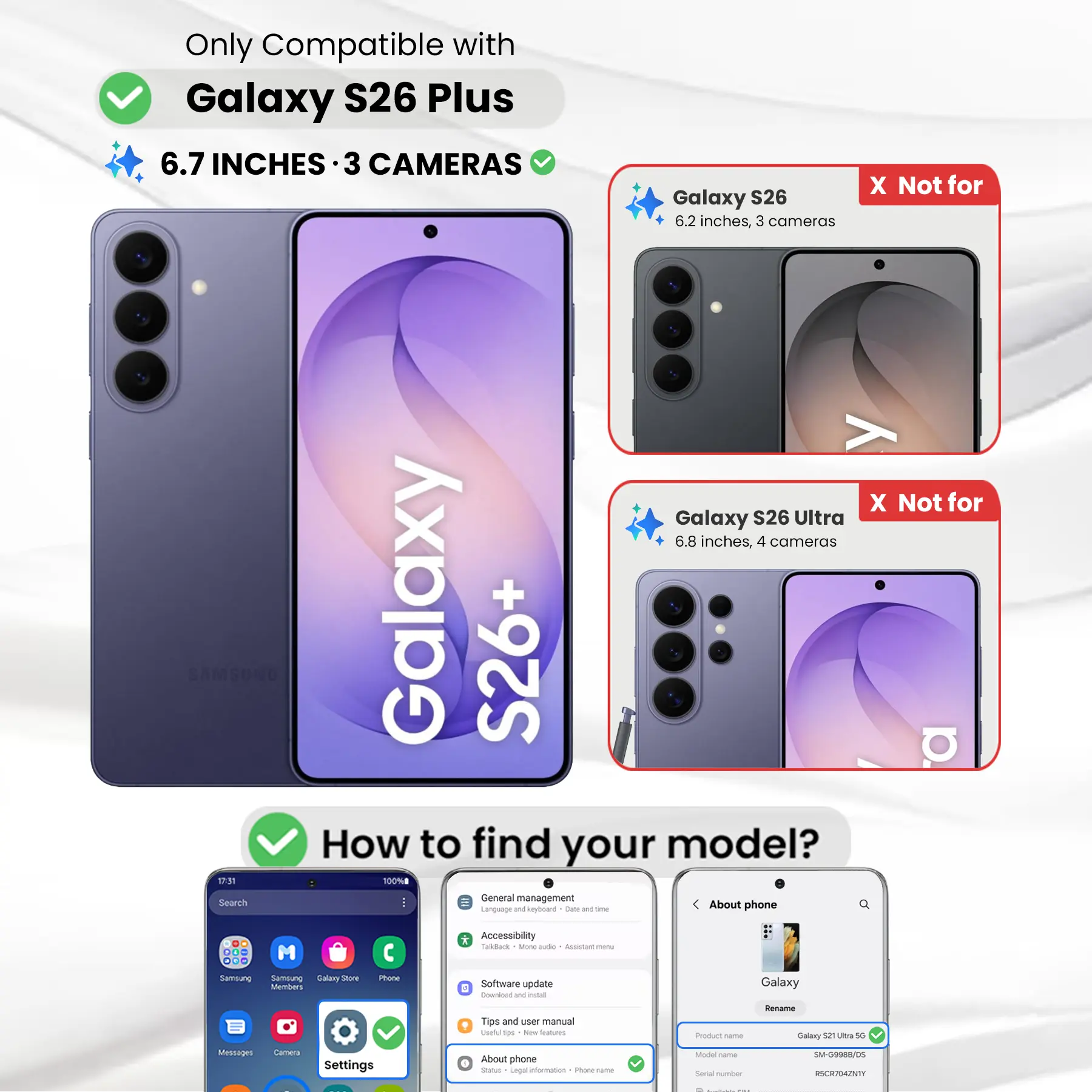 Only Compatible with Galaxy S26 Plus 6.7 INCHES 3 CAMERAS  
Galaxy S26 6.2 inches, 3 cameras  
X Not for  
Galaxy S26 Ultra 6.8 inches, 4 cameras  

How to find your model?  
1. General management - About phone  
2. Accessibility  
3. Software update  
4. Tips and User manual  

Product name: Galaxy S21 Ultra 5G  
Model name: SM-G9988/05  
Serial number: RBC3T042NTY
