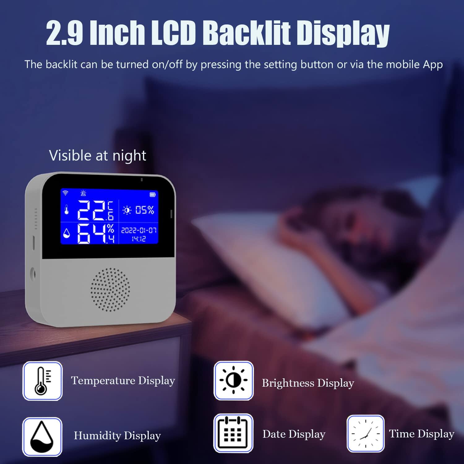 2.9 Inch LCD Backlit Display  
The backlit can be turned on/off by pressing the setting button or via the mobile App  
Visible at night  

Temperature Display  
Brightness Display  
Humidity Display  
Date Display  
Time Display