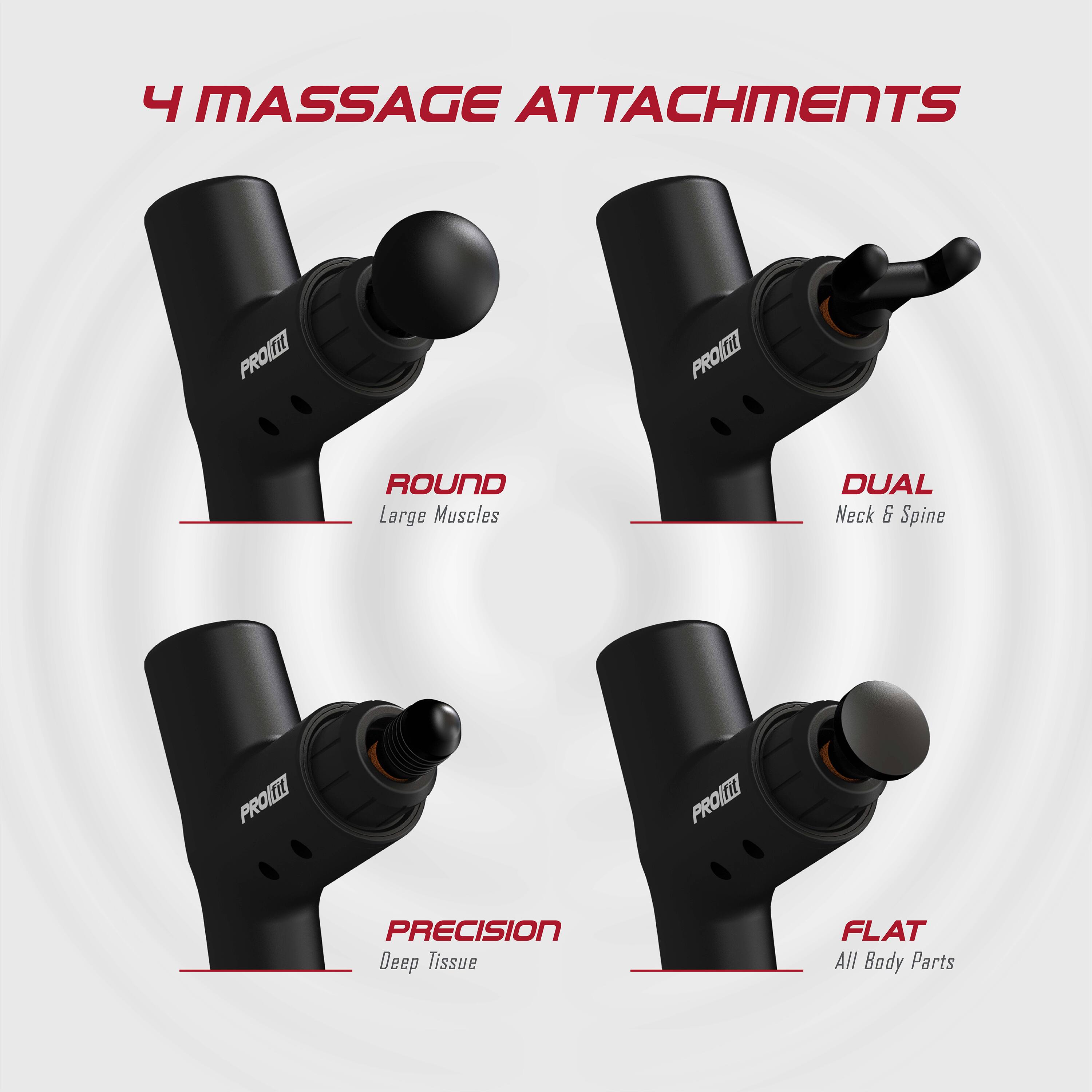 4 MASSAGE ATTACHMENTS

- ROUND
  Large Muscles

- DUAL
  Neck & Spine

- PRECISION
  Deep Tissue

- FLAT
  All Body Parts