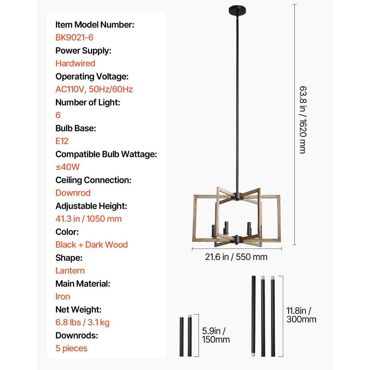 Item Model Number: BK9021-6  
Power Supply: Hardwired  
Operating Voltage: AC110V, 50Hz/60Hz  
Number of Light: 6  
Bulb Base: E12  
Compatible Bulb Wattage: ≤40W  
Ceiling Connection: Downrod  
Adjustable Height: 41.3 in / 1050 mm  
Color: Black + Dark Wood  
Shape: Lantern  
Main Material: Iron  
Net Weight: 6.8 lbs / 3.1kg  
Downrods: 5 pieces  

Dimensions:  
- Overall Height: 63.8 in / 1620 mm  
- Width: 21.6 in / 550 mm  
- Downrod Length: 11.8 in / 300 mm  
- Downrod Length: 5.9 in / 150 mm