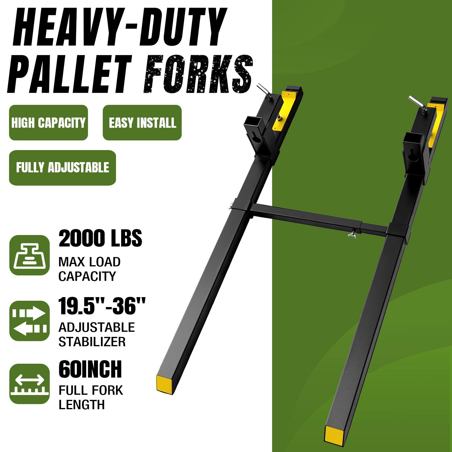 HEAVY-DUTY PALLET FORKS  
HIGH CAPACITY  
EASY INSTALL  
FULLY ADJUSTABLE  
2000 LBS MAX LOAD CAPACITY  
19.5" - 36" ADJUSTABLE STABILIZER  
60 INCH FULL FORK LENGTH