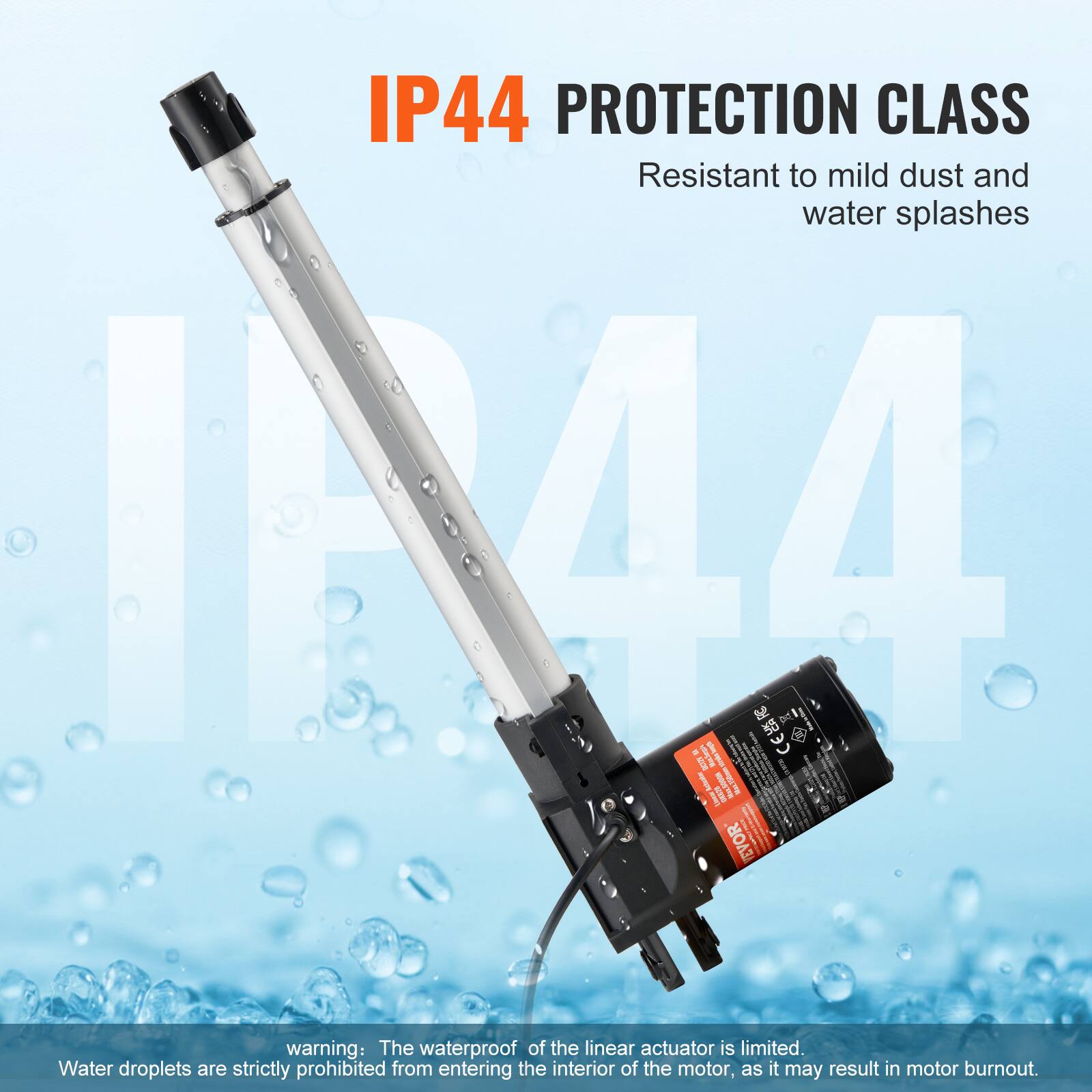 IP44 PROTECTION CLASS  
Resistant to mild dust and water splashes  

IN44 CES DE I B I ! II EVOR  

warning: The waterproof of the linear actuator is limited. Water droplets are strictly prohibited from entering the interior of the motor, as it may result in motor burnout.