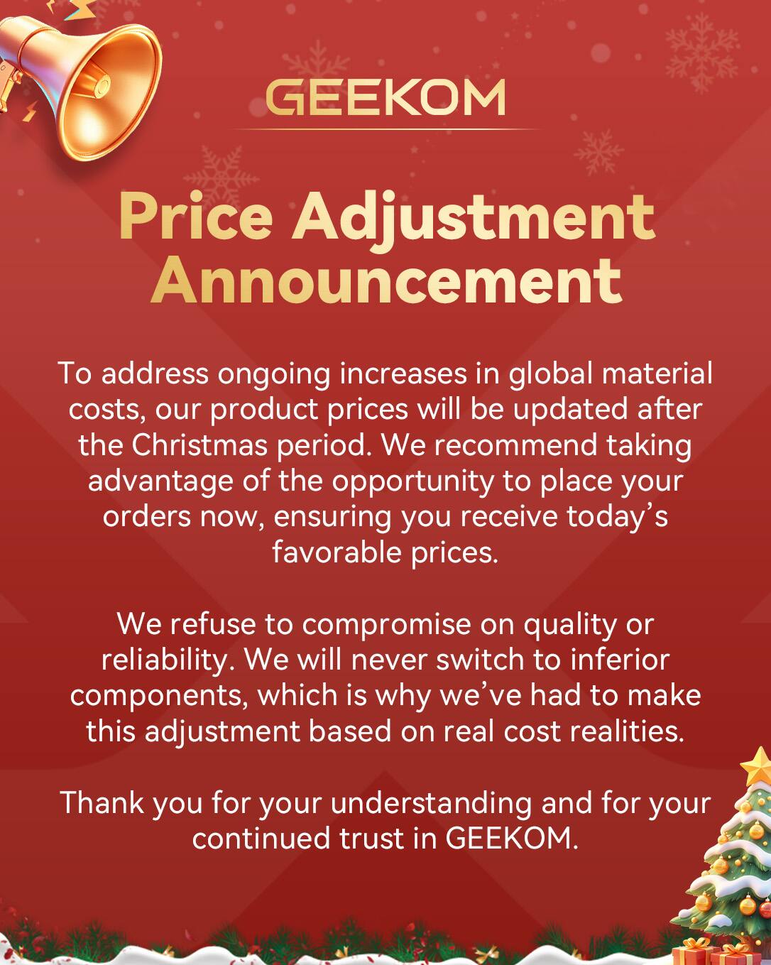 **GEEKOM Price Adjustment Announcement**

To address ongoing increases in global material costs, our product prices will be updated after the Christmas period. We recommend taking advantage of the opportunity to place your orders now, ensuring you receive today's favorable prices.

We refuse to compromise on quality or reliability. We will never switch to inferior components, which is why we've had to make this adjustment based on real cost realities.

Thank you for your understanding and for your continued trust in GEEKOM.