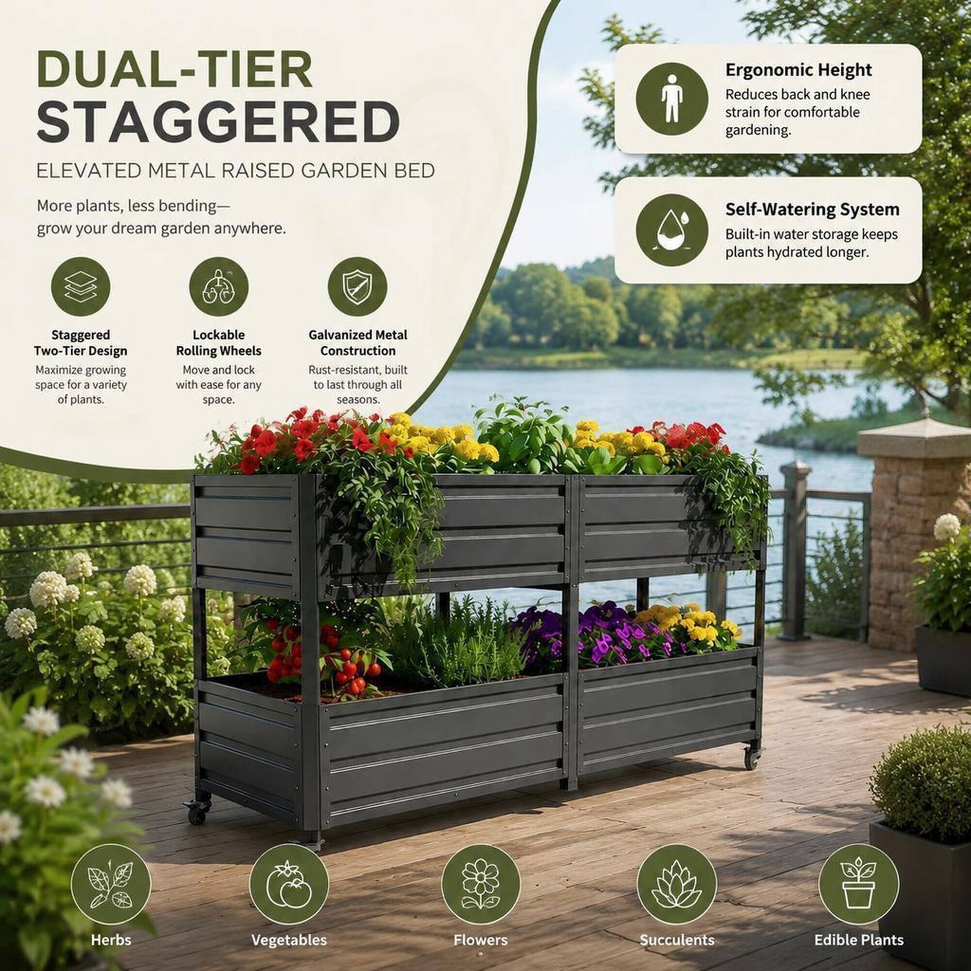 DUAL-TIER STAGGERED ELEVATED METAL RAISED GARDEN BED

Ergonomic Height Reduces back and knee strain for comfortable gardening.
More plants, less bending—grow your dream garden anywhere.
Self-Watering System Built-in water storage keeps plants hydrated longer.
Staggered Two-Tier Design Maximize growing space for a variety of plants.
Lockable Rolling Wheels Move and lock with ease for any space.
Galvanized Metal Construction Rust-resistant, built to last through all seasons.

Herbs
Vegetables
Flowers
Succulents
Edible Plants