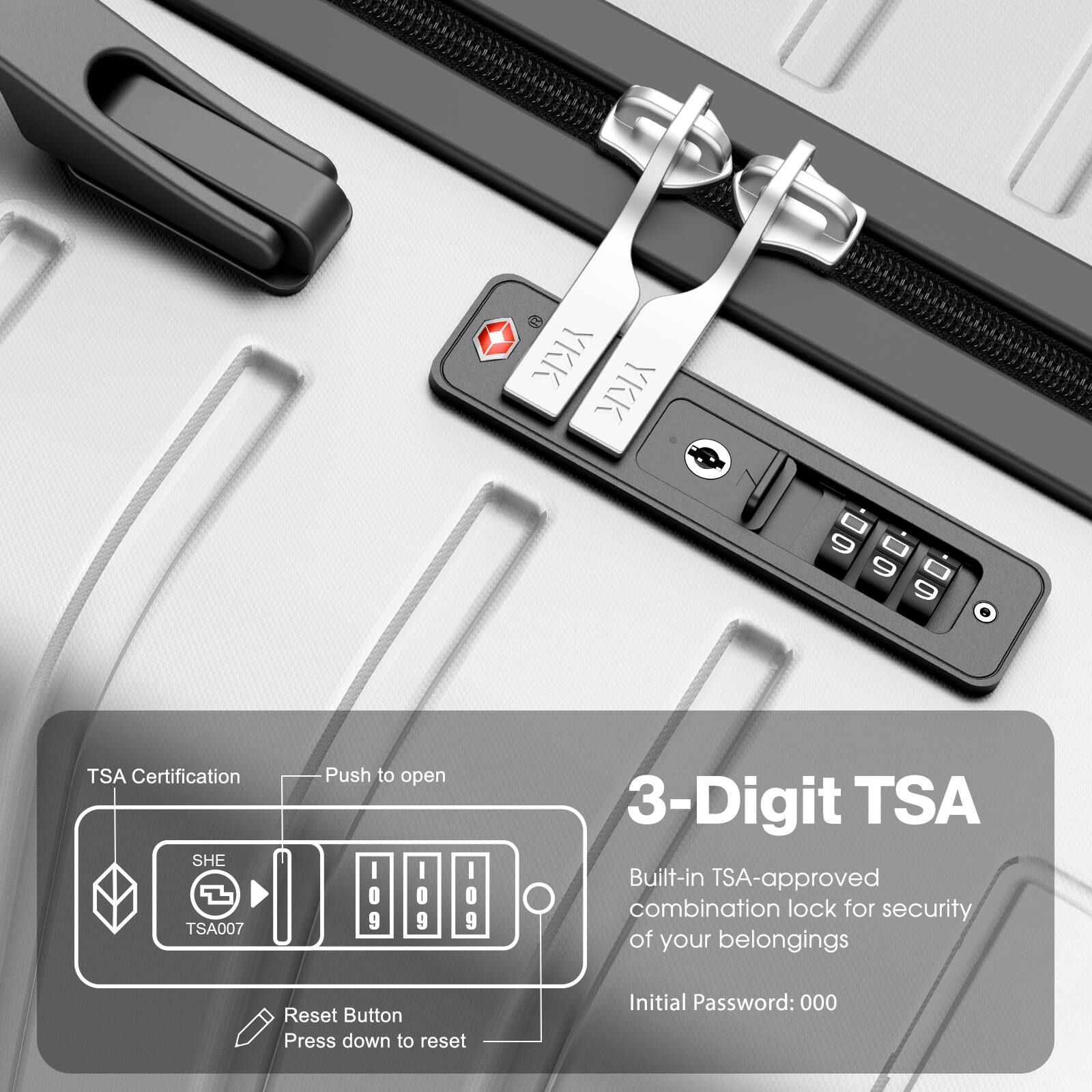 TSA Certification  
SHE TSA007  
Push to open  

3-Digit TSA  
Built-in TSA-approved combination lock for security of your belongings  
Initial Password: 000  

Reset Button  
Press down to reset