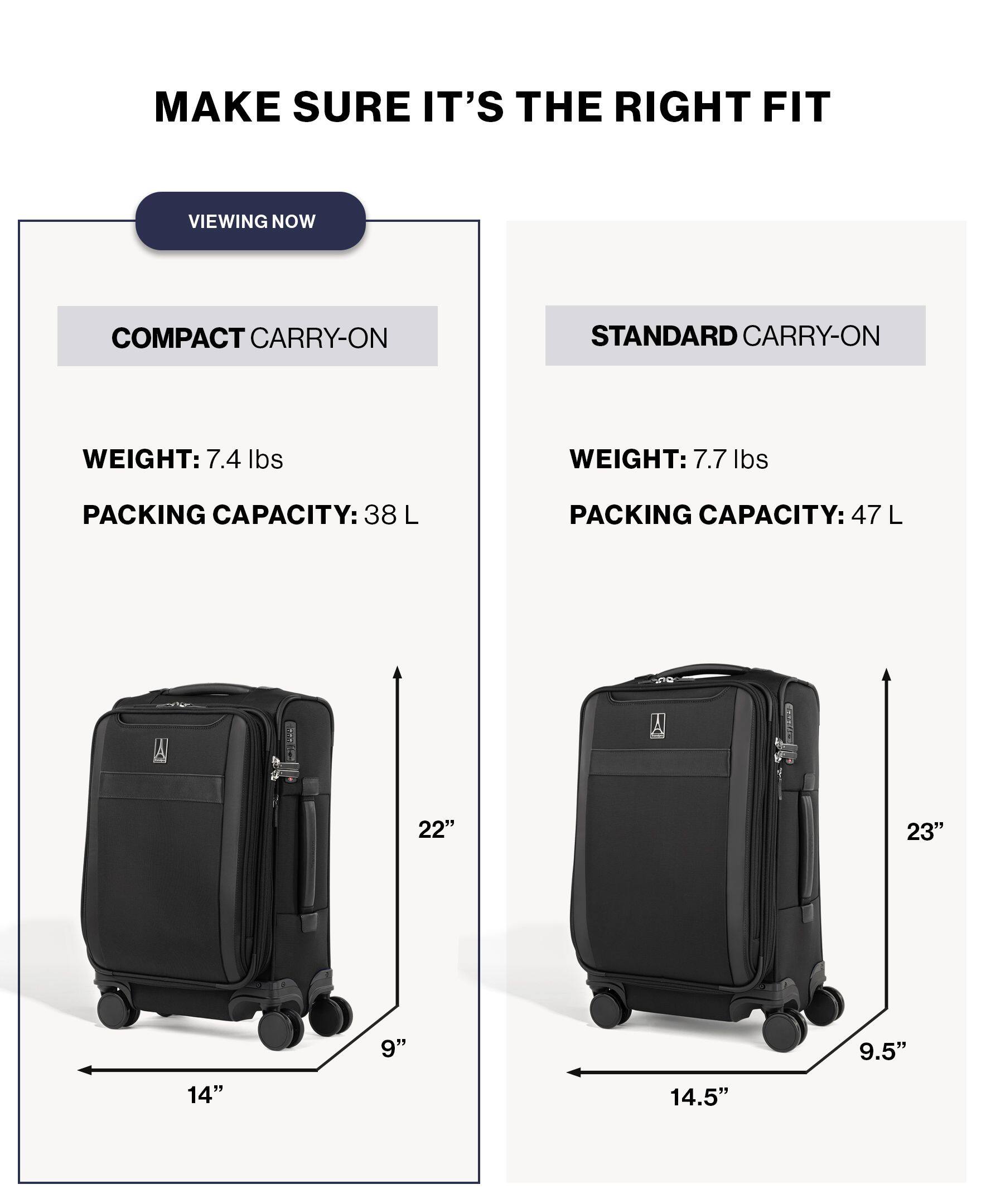 MAKE SURE IT'S THE RIGHT FIT

VIEWING NOW

COMPACT CARRY-ON
WEIGHT: 7.4 lbs
PACKING CAPACITY: 38 L
22" x 14" x 9"

STANDARD CARRY-ON
WEIGHT: 7.7 lbs
PACKING CAPACITY: 47 L
23" x 14.5" x 9.5"