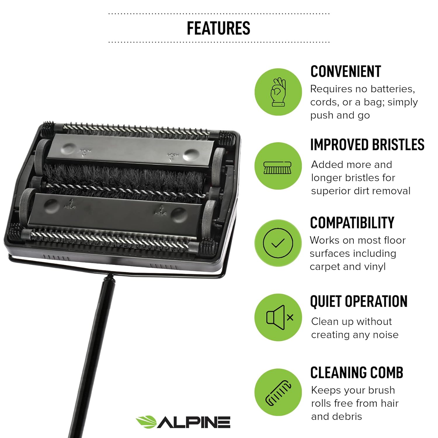 FEATURES
CONVENIENT
Requires no batteries, cords, or a bag; simply push and go
IMPROVED BRISTLES
Added more and longer bristles for superior dirt removal
COMPATIBILITY
Works on most floor surfaces including carpet and vinyl
QUIET OPERATION
Clean up without creating any noise
ALPINE
CLEANING COMB
Keeps your brush rolls free from hair and debris