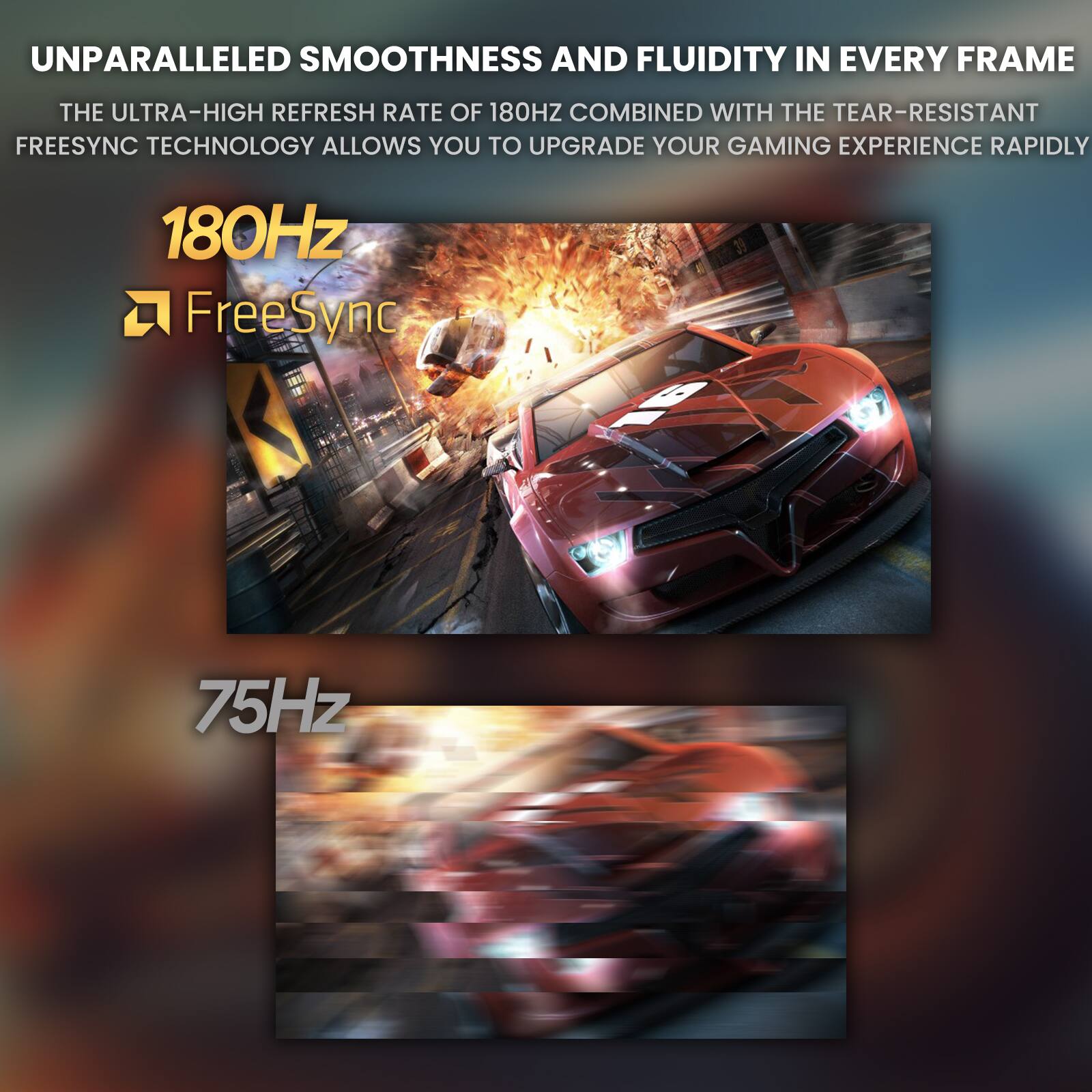 UNPARALLELED SMOOTHNESS AND FLUIDITY IN EVERY FRAME

THE ULTRA-HIGH REFRESH RATE OF 180HZ COMBINED WITH THE TEAR-RESISTANT FREESYNC TECHNOLOGY ALLOWS YOU TO UPGRADE YOUR GAMING EXPERIENCE RAPIDLY

180Hz FreeSync

75Hz