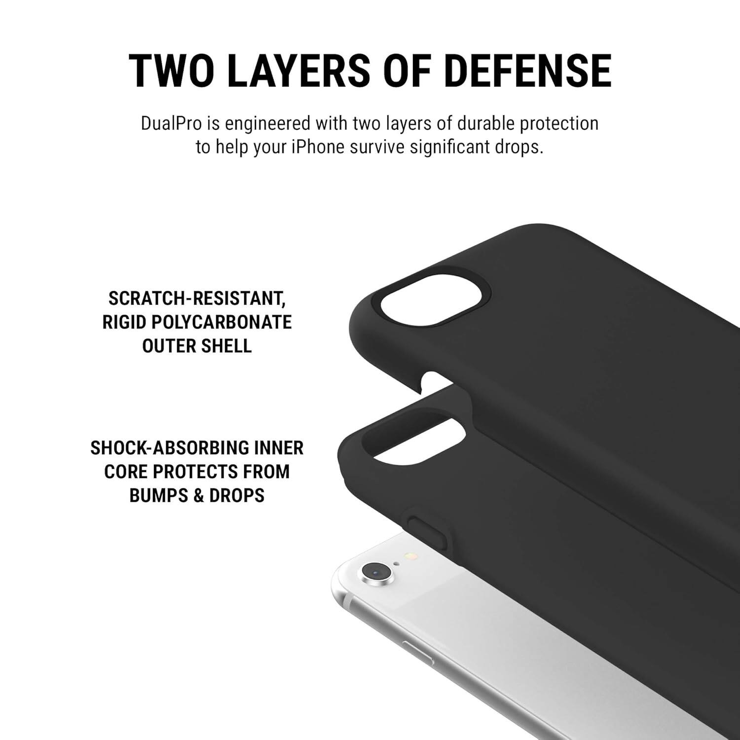 TWO LAYERS OF DEFENSE

DualPro is engineered with two layers of durable protection to help your iPhone survive significant drops.

SCRATCH-RESISTANT, RIGID POLYCARBONATE OUTER SHELL

SHOCK-ABSORBING INNER CORE PROTECTS FROM BUMPS & DROPS