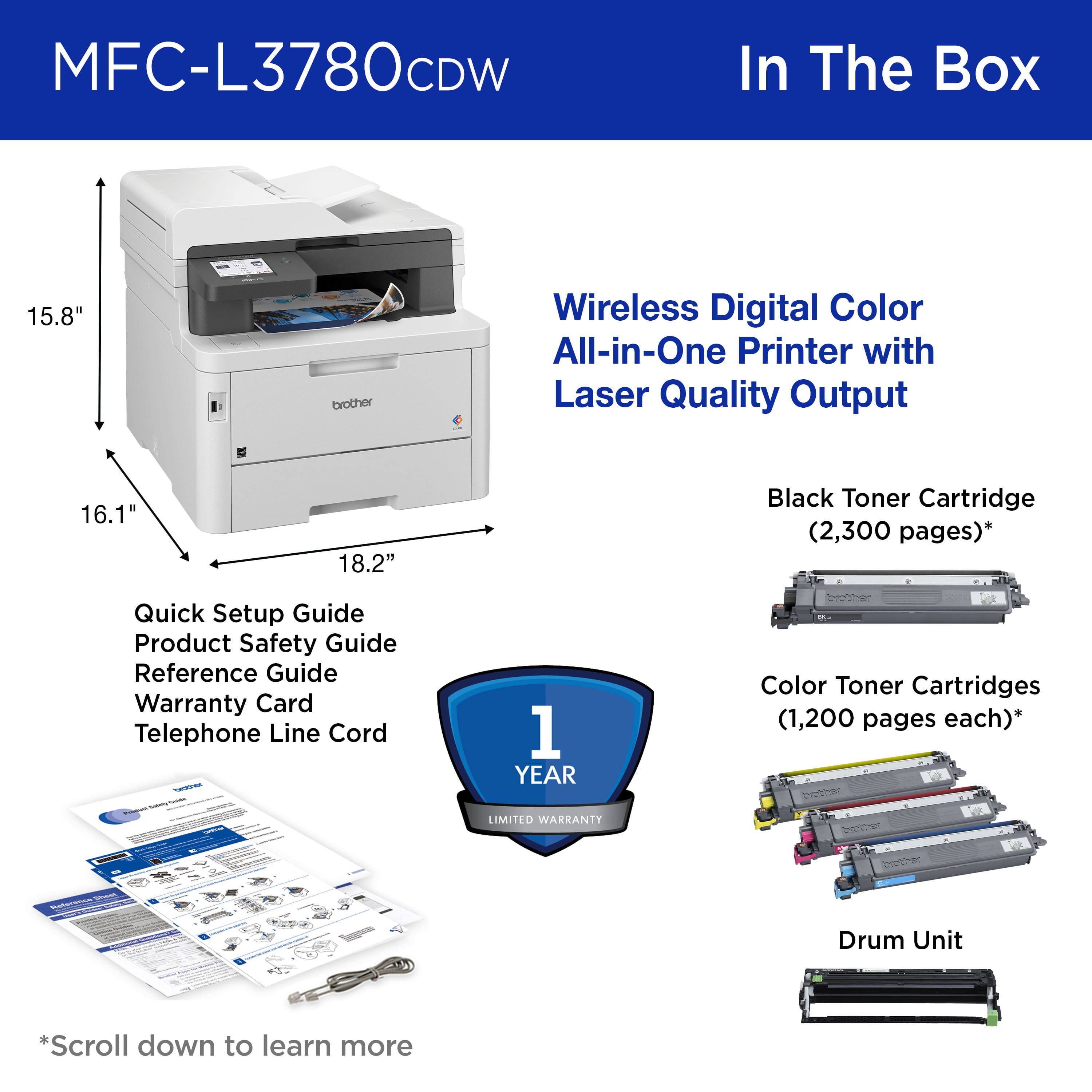 MFC-L3780CDW In The Box:
1. 15.8" Brother Wireless Digital Color All-in-One Printer with Laser Quality Output
2. 16.1" 18.2" Black Toner Cartridge (2,300 pages)
3. Quick Setup Guide
4. Product Safety Guide
5. Reference Guide
6. Warranty Card
7. Telephone Line Cord
8. 1 YEAR Color Toner Cartridges (1,200 pages each)
9. LIMITED WARKANTY
10. Drum Unit
*Scroll down to learn more