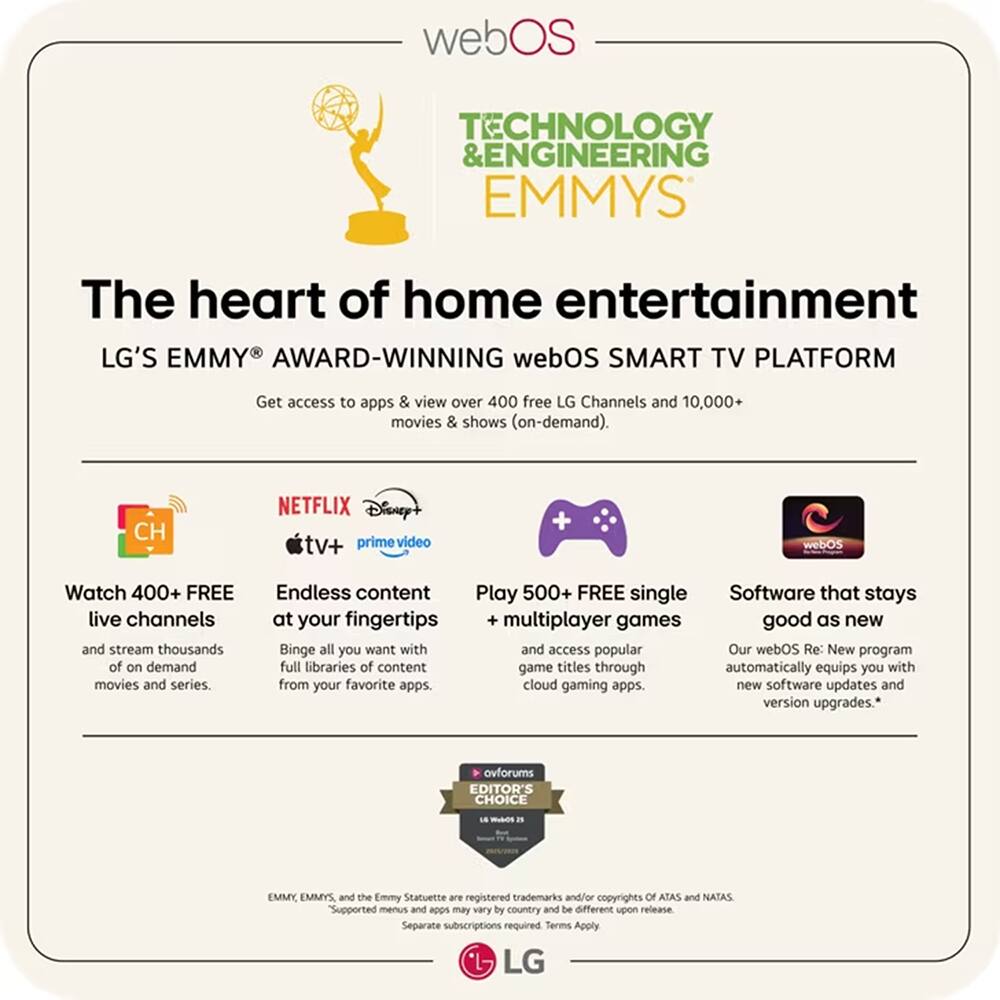 webOS TECHNOLOGY & ENGINEERING EMMYS

The heart of home entertainment

LG'S EMMY AWARD-WINNING webOS SMART TV PLATFORM

Get access to apps & view over 400 free LG Channels and 10,000+ movies & shows (on-demand).

- Watch 400+ FREE live channels and stream thousands of on-demand movies and series.
- Endless content at your fingertips: Binge all you want with full libraries of content from your favorite apps.
- Play 500+ FREE single multiplayer games and access popular game titles through cloud gaming apps.
- Software that stays good as new: Our webOS Re: New program automatically equips you with new software updates and version upgrades.

EDITOR'S CHOICE

EMMY, EMMYS, and the Emmy Statuette are registered trademarks and/or copyrights of ATAS and NATAS. Supported menus and apps may vary by country and be different upon release. Separate subscriptions required. Terms Apply.

LG