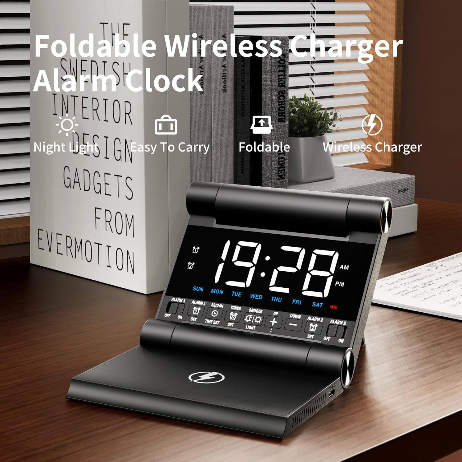 THE Foldable Wireless Charger  
SWEDISH Alarm Clock  
INTERIOR DESIGN  
Night Light  
Easy To Carry  
GADGETS FROM EVERMOTION  

Foldable  
Wireless Charger  

19:28 AM PM  
SUN MON TUE WED THU FRI SAT  

ALARM 1  
ALARM 2  

TUNES  
SNOOZE  
LIGHT  
SET TIME  
SET ALARM  
OFF