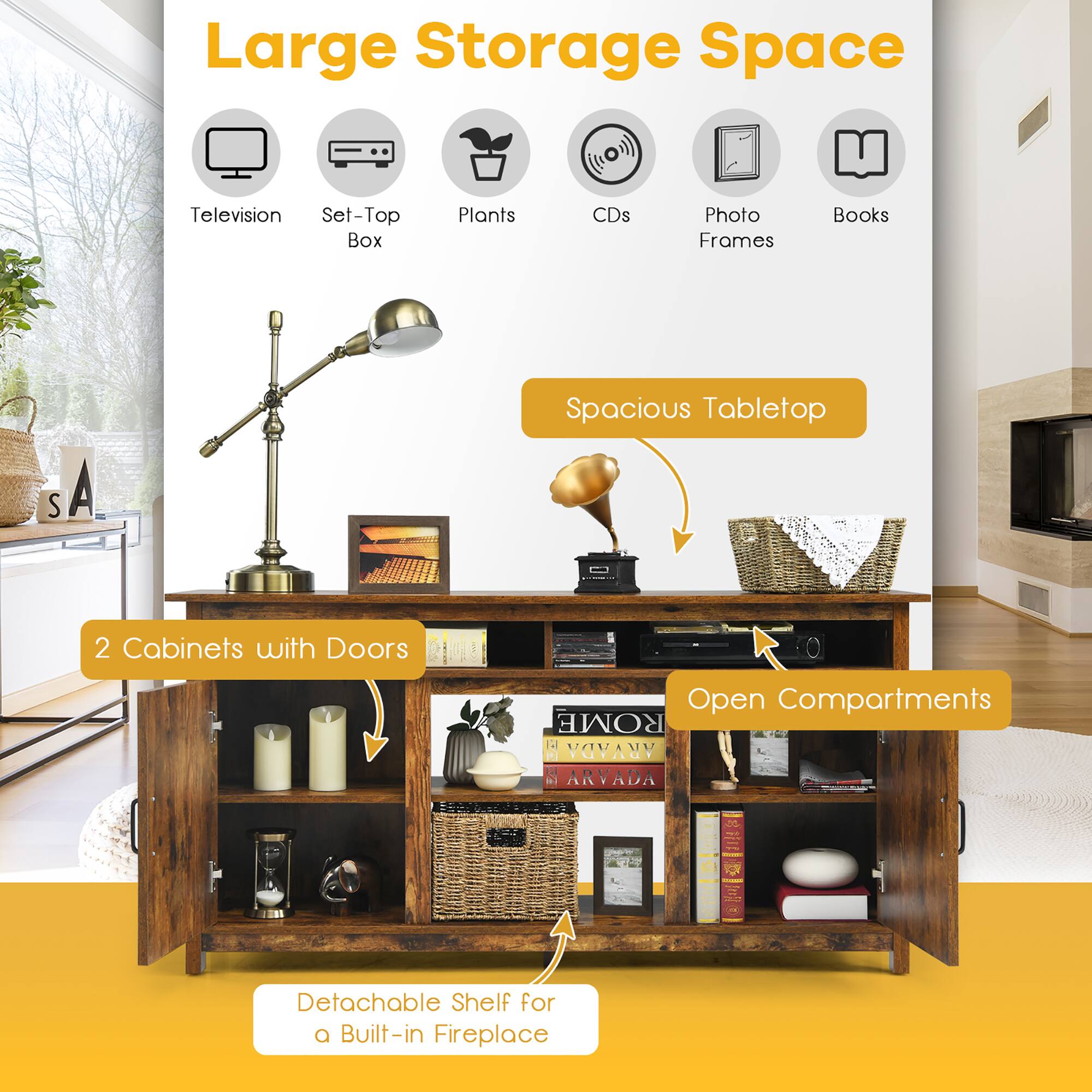 Large Storage Space

- Television
- Set-Top Box
- Plants
- CDs
- Photo Frames
- Books

Spacious Tabletop

2 Cabinets with Doors

Open Compartments

Detachable Shelf for a Built-in Fireplace